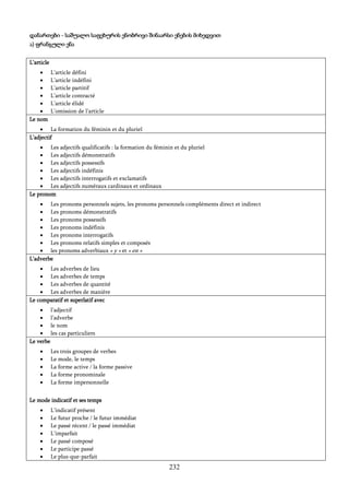 232
დანართები - საშუალო საფეხურის ენობრივი შინაარსი ენების მიხედვით
ა) ფრანგული ენა
L’article
 L’article défini
 L’article indéfini
 L’article partitif
 L’article contracté
 L’article élidé
 L’omission de l’article
Le nom
 La formation du féminin et du pluriel
L’adjectif
 Les adjectifs qualificatifs : la formation du féminin et du pluriel
 Les adjectifs démonstratifs
 Les adjectifs possessifs
 Les adjectifs indéfinis
 Les adjectifs interrogatifs et exclamatifs
 Les adjectifs numéraux cardinaux et ordinaux
Le pronom
 Les pronoms personnels sujets, les pronoms personnels compléments direct et indirect
 Les pronoms démonstratifs
 Les pronoms possessifs
 Les pronoms indéfinis
 Les pronoms interrogatifs
 Les pronoms relatifs simples et composés
 les pronoms adverbiaux « y » et « en »
L’adverbe
 Les adverbes de lieu
 Les adverbes de temps
 Les adverbes de quantité
 Les adverbes de manière
Le comparatif et superlatif avec
 l’adjectif
 l’adverbe
 le nom
 les cas particuliers
Le verbe
 Les trois groupes de verbes
 Le mode, le temps
 La forme active / la forme passive
 La forme pronominale
 La forme impersonnelle
Le mode indicatif et ses temps
 L’indicatif présent
 Le futur proche / le futur immédiat
 Le passé récent / le passé immédiat
 L’imparfait
 Le passé composé
 Le participe passé
 Le plus-que-parfait
 