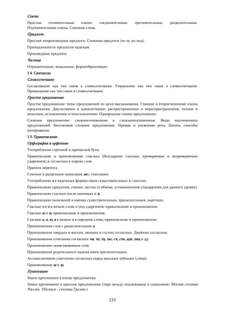 235
Союзы
Простые сочинительные союзы: соединительные, противительные, разделительные.
Подчинительные союзы. Союзные слова.
Предлоги.
Простые непроизводные предлоги. Сложные предлоги (из-за, из-под).
Принадлежность предлогов падежам.
Производные предлоги.
Частица
Отрицательные, модальные, формообразующие.
1.4. Синтаксис
Словосочетание.
Согласование как тип связи в словосочетании. Управление как тип связи в словосочетании.
Примыкание как тип связи в словосочетании.
Простое предложение
Простое предложение: типы предложений по цели высказывания. Главные и второстепенные члены
предложения. Двусоставное и односоставное; распространенные и нераспространенное, полное и
неполное, осложненное и неосложненное. Однородные члены предложения.
Сложное предложение: сложносочиненные и сложноподчиненные. Виды подчиненных
предложений. Бессоюзное сложное предложение. Прямая и косвенная речь. Цитата, способы
цитирования.
1.5. Правописание.
Орфография и орфоэпия
Употребление строчной и прописной букв.
Правописание и произношение гласных (безударные гласные, проверяемые и непроверяемые
ударением) и согласных в корнях слов.
Правила переноса.
Слитное и раздельное написание не с глаголами.
Употребление ь в падежных формах имен существительных и глаголах.
Правописание предлогов, союзов, частиц (в объеме, установленном стандартами для данного уровня).
Правописание гласных после шипящих и ц.
Правописание окончаний в именах существительных, прилагательных, наречиях.
Гласные э и е в начале слова и под ударением; правописание и произношение.
Гласные ы и и; правописание и произношение.
Гласные е, е, ю, я в начале и в середине слова; правописание и произношение.
Произношение слов с разделительным ь.
Произношение твердых и мягких, звонких и глухих согласных. Двойные согласные.
Произношение сочетания согласных чн, чт, тц, тьс, сч, стн, здн, лнц и др.
Произношение заимствованных слов.
Произношение родительного падежа имен прилагательных.
Ассимилятивное смягчение согласных перед мягкими зубными (стена).
Произношение ш и щ.
Пунктуация
Знаки препинания в конце предложения.
Знаки препинания в простом предложении (тире между подлежащим и сказуемым: Москва столица
России. Тбилиси - столица Грузии.).
 