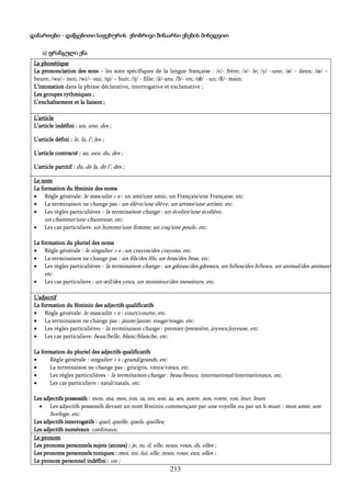 213
დანართები - დაწყებითი საფეხურის ენობრივი შინაარსი ენების მიხედვით
ა) ფრანგული ენა
La phonétique
La prononciation des sons – les sons spécifiques de la langue française : /ɛ/- frère; /ə/- le; /y/ –une; /ø/ – deux; /œ/ –
heure; /wa/– moi; /wi/– oui; /ɥi/ – huit; /ij/ - fille; /ã/-ans; /ɔ̃/- on; /œ̃/ - un; /ɛ̃/- main;
L’intonation dans la phrase déclarative, interrogative et exclamative ;
Les groupes rythmiques ;
L’enchaînement et la liaison ;
L’article
L’article indéfini : un, une, des ;
L’article défini : le, la, l’, les ;
L’article contracté : au, aux; du, des ;
L’article partitif : du, de la, de l’, des ;
Le nom
La formation du féminin des noms
 Règle générale: le masculin + e : un ami/une amie, un Français/une Française, etc.
 La terminaison ne change pas : un élève/une élève, un artiste/une artiste, etc.
 Les règles particulières - la terminaison change : un écolier/une écolière,
un chanteur/une chanteuse, etc.
 Les cas particuliers: un homme/une femme; un coq/une poule, etc.
La formation du pluriel des noms
 Règle générale : le singulier + s : un crayon/des crayons, etc.
 La terminaison ne change pas : un fils/des fils, un bras/des bras, etc.
 Les règles particulières - la terminaison change : un gâteau/des gâteaux, un hibou/des hiboux, un animal/des animaux,
etc.
 Les cas particuliers : un œil/des yeux, un monsieur/des messieurs, etc.
L’adjectif
La formation du féminin des adjectifs qualificatifs
 Règle générale: le masculin + e : court/courte, etc.
 La terminaison ne change pas : jaune/jaune, rouge/rouge, etc.
 Les règles particulières - la terminaison change : premier/première, joyeux/joyeuse, etc.
 Les cas particuliers: beau/belle, blanc/blanche, etc.
La formation du pluriel des adjectifs qualificatifs
 Règle générale : singulier + s : grand/grands, etc.
 La terminaison ne change pas : gris/gris, vieux/vieux, etc.
 Les règles particulières - la terminaison change : beau/beaux, international/internationaux, etc.
 Les cas particuliers : natal/natals, etc.
Les adjectifs possessifs : mon, ma, mes, ton, ta, tes, son, sa, ses, notre, nos, votre, vos, leur, leurs
 Les adjectifs possessifs devant un nom féminin commençant par une voyelle ou par un h muet : mon amie, son
horloge, etc.
Les adjectifs interrogatifs : quel, quelle, quels, quelles;
Les adjectifs numéraux cardinaux;
Le pronom
Les pronoms personnels sujets (atones) : je, tu, il, elle, nous, vous, ils, elles ;
Les pronoms personnels toniques : moi, toi, lui, elle, nous, vous, eux, elles ;
Le pronom personnel indéfini : on ;
 
