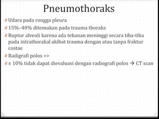 Pneumothoraks
0 Udara pada rongga pleura
0 15%–40% ditemukan pada trauma thoraks
0 Ruptur alveoli karena ada tekanan meninggi secara tiba-tiba
pada intrathorakal akibat trauma dengan atau tanpa fraktur
costae
0 Radigrafi polos >>
0 ± 10% tidak dapat dievaluasi dengan radiografi polos  CT scan
 