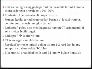 0 Cedera paling sering pada parenkim paru bila terjadi trauma
thoraks dengan prevalensi 17%–70%
0 Kontusio  cedera alveoli tanpa disrupsi
0 Muncul ketika terjadi trauma dan berada di lokasi trauma,
countercoup masih mungkin terjadi
0 Radiografi polos bisa mendiagnosis namun CT scan memiliki
sensitivitas lebih tinggi.
0 Radiografi  sekitar 6 jam
0 CT scan segera setelah trauma
0 Resolusi kontusio terjadi dalam waktu 1-2 hari dan hilang
sempurna dalam waktu 3-10 hari
0 Bila muncul area fokal lebih dari 24 jam  bukan kontusio
 