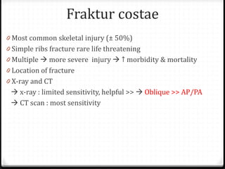 Fraktur costae
0 Most common skeletal injury (± 50%)
0 Simple ribs fracture rare life threatening
0 Multiple  more severe injury  ↑ morbidity & mortality
0 Location of fracture
0 X-ray and CT
 x-ray : limited sensitivity, helpful >>  Oblique >> AP/PA
 CT scan : most sensitivity
 