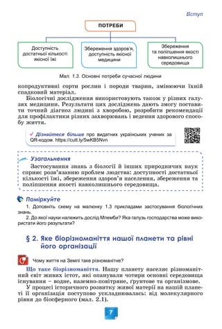 Вступ
7
ПОТРЕБИ
Збереження
та поліпшення якості
навколишнього
середовища
Збереження здоров’я,
доступність якісної
медицини
Доступність
достатньої кількості
якісної їжі
Мал. 1.3. Основні потреби сучасної людини
êîïðîäóêòèâíі ñîðòè ðîñëèí і ïîðîäè òâàðèí, çìіíþþ÷è їõíіé
ñïàäêîâèé ìàòåðіàë.
Áіîëîãі÷íі äîñëіäæåííÿ âèêîðèñòîâóþòü òàêîæ ó ðіçíèõ ãàëó-
çÿõ ìåäèöèíè. Ðåçóëüòàòè öèõ äîñëіäæåíü äàþòü çìîãó ïîñòàâè-
òè òî÷íèé äіàãíîç ëþäèíі ç õâîðîáîþ, ðîçðîáèòè ðåêîìåíäàöії
äëÿ ïðîôіëàêòèêè ðіçíèõ çàõâîðþâàíü і âåäåííÿ çäîðîâîãî ñïîñî-
áó æèòòÿ.
Дізнайтеся більше про видатних українських учених за
QR-кодом. https://cutt.ly/5wKB5Nvn
Узагальнення
Çàñòîñóâàííÿ çíàíü ç áіîëîãії é іíøèõ ïðèðîäíè÷èõ íàóê
ñïðèÿє ðîçâ’ÿçàííþ ïðîáëåì ëþäñòâà: äîñòóïíîñòі äîñòàòíüîї
êіëüêîñòі їæі, çáåðåæåííÿ çäîðîâ’ÿ íàñåëåííÿ, çáåðåæåííÿ òà
ïîëіïøåííÿ ÿêîñòі íàâêîëèøíüîãî ñåðåäîâèùà.
Поміркуйте
1. Доповніть схему на малюнку 1.3 прикладами застосування біологічних
знань.
2. До якої науки належить дослід Мпемби? Яка галузь господарства може вико-
ристати його результати?
§ 2. Яке біорізноманіття нашої планети та рівні
його організації
Чому життя на Землі таке різноманітне?
Ùî òàêå áіîðіçíîìàíіòòÿ. Íàøó ïëàíåòó íàñåëÿє ðіçíîìàíіò-
íèé ñâіò æèâèõ іñòîò, ÿêі îïàíóâàëè ÷îòèðè îñíîâíі ñåðåäîâèùà
іñíóâàííÿ – âîäíå, íàçåìíî-ïîâіòðÿíå, ґðóíòîâå òà îðãàíіçìîâå.
Ó ïðîöåñі іñòîðè÷íîãî ðîçâèòêó æèâîї ìàòåðії íà íàøіé ïëàíå-
òі її îðãàíіçàöіÿ ïîñòóïîâî óñêëàäíþâàëàñü: âіä ìîëåêóëÿðíîãî
ðіâíÿ äî áіîñôåðíîãî (ìàë. 2.1).
 