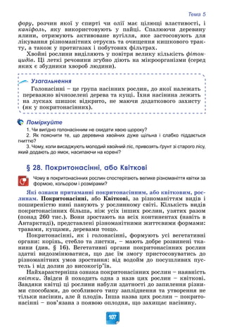 Тема 5
107
ôîðó, ðîç÷èí ÿêîї ó ñïèðòі ÷è îëії ìàє öіëþùі âëàñòèâîñòі, і
êàíіôîëü, ÿêó âèêîðèñòîâóþòü ó ïàéöі. Ñïàëþþ÷è äåðåâèíó
ÿëèíè, îòðèìóþòü àêòèâîâàíå âóãіëëÿ, ÿêå çàñòîñîâóþòü äëÿ
ëіêóâàííÿ ðіçíîìàíіòíèõ îòðóєíü òà î÷èùåííÿ êèøêîâîãî òðàê-
òó, à òàêîæ ó ïðîòèãàçàõ і ïîáóòîâèõ ôіëüòðàõ.
Õâîéíі ðîñëèíè âèäіëÿþòü ó ïîâіòðÿ âåëèêó êіëüêіñòü ôіòîí-
öèäіâ. Öі ëåòêі ðå÷îâèíè çãóáíî äіþòü íà ìіêðîîðãàíіçìè (ñåðåä
ÿêèõ є çáóäíèêè õâîðîá ëþäèíè).
Узагальнення
Ãîëîíàñіííі – öå ãðóïà íàñіííèõ ðîñëèí, äî ÿêîї íàëåæàòü
ïåðåâàæíî âі÷íîçåëåíі äåðåâà òà êóùі. Їõíÿ íàñіíèíà ëåæèòü
íà ëóñêàõ øèøîê âіäêðèòî, íå ìàþ÷è äîäàòêîâîãî çàõèñòó
(ÿê ó ïîêðèòîíàñіííèõ).
Поміркуйте
1. Чи вигідно голонасінним не скидати хвою щороку?
2. Як пояснити те, що деревина хвойних дуже щільна і слабко піддається
гниттю?
3. Чому, коли висаджують молодий хвойний ліс, привозять ґрунт зі старого лісу,
який додають до ямок, насипаючи на корені?
§ 28. Покритонасінні, або Квіткові
Чому в покритонасінних рослин спостерігають велике різноманіття квітки за
формою, кольором і розмірами?
ßêі îçíàêè ïðèòàìàííі ïîêðèòîíàñіííèì, àáî êâіòêîâèì, ðîñ-
ëèíàì. Ïîêðèòîíàñіííі, àáî Êâіòêîâі, çà ðіçíîìàíіòòÿì âèäіâ і
ïîøèðåíіñòþ íèíі ïàíóþòü ó ðîñëèííîìó ñâіòі. Êіëüêіñòü âèäіâ
ïîêðèòîíàñіííèõ áіëüøà, íіæ óñіõ іíøèõ ðîñëèí, óçÿòèõ ðàçîì
(ïîíàä 260 òèñ.). Âîíè çðîñòàþòü íà âñіõ êîíòèíåíòàõ (íàâіòü â
Àíòàðêòèäі), ïðåäñòàâëåíі ðіçíîìàíіòíèìè æèòòєâèìè ôîðìàìè:
òðàâàìè, êóùàìè, äåðåâàìè òîùî.
Ïîêðèòîíàñіííі, ÿê і ãîëîíàñіííі, ôîðìóþòü óñі âåãåòàòèâíі
îðãàíè: êîðіíü, ñòåáëî òà ëèñòêè, – ìàþòü äîáðå ðîçâèíåíі òêà-
íèíè (äèâ. § 16). Âåãåòàòèâíі îðãàíè ïîêðèòîíàñіííèõ ðîñëèí
çäàòíі âèäîçìіíþâàòèñÿ, ùî äàє їì çìîãó ïðèñòîñîâóâàòèñü äî
ðіçíîìàíіòíèõ óìîâ çðîñòàííÿ: âіä âîäîéì äî ïîñóøëèâèõ ïóñ-
òåëü і âіä äîëèí äî âèñîêîãіð’їâ.
Íàéõàðàêòåðíіøà îçíàêà ïîêðèòîíàñіííèõ ðîñëèí – íàÿâíіñòü
êâіòêè. Çâіäñè é ïîõîäèòü îäíà ç íàçâ öèõ ðîñëèí – êâіòêîâі.
Çàâäÿêè êâіòöі öі ðîñëèíè íàáóëè çäàòíîñòі äî çàïèëåííÿ ðіçíè-
ìè ñïîñîáàìè, äî îñîáëèâîãî òèïó çàïëіäíåííÿ òà óòâîðåííÿ íå
òіëüêè íàñіíèí, àëå é ïëîäіâ. Іíøà íàçâà öèõ ðîñëèí – ïîêðèòî-
íàñіííі – ïîâ’ÿçàíà ç ïîÿâîþ îïëîäíÿ, ùî çàõèùàє íàñіíèíó.
 