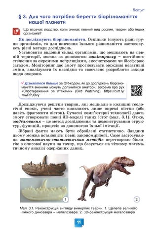 Вступ
11
§ 3. Для чого потрібно берегти біорізноманіття
нашої планети
Що втрачає людство, коли зникає певний вид рослин, тварин або інших
організмів?
ßê äîñëіäæóþòü áіîðіçíîìàíіòòÿ. Îñêіëüêè іñíóþòü ðіçíі ãðó-
ïè îðãàíіçìіâ, òî äëÿ âèâ÷åííÿ їõíüîãî ðіçíîìàíіòòÿ çàñòîñîâó-
þòü ðіçíі ìåòîäè äîñëіäæåíü.
Óñòàíîâèòè âèäîâèé ñêëàä îðãàíіçìіâ, ùî ìåøêàþòü íà ïåâ-
íіé òåðèòîðії, ìîæíà çà äîïîìîãîþ ìîíіòîðèíãó – ïîñòіéíîãî
ñòåæåííÿ çà îêðåìèìè ïîïóëÿöіÿìè, åêîñèñòåìàìè ÷è áіîñôåðîþ
çàãàëîì. Ìîíіòîðèíã äàє çìîãó ïðîãíîçóâàòè ìîæëèâі íåãàòèâíі
çìіíè, àíàëіçóâàòè їõ íàñëіäêè òà ñâîє÷àñíî ðîçðîáëÿòè çàõîäè
ùîäî îõîðîíè.
Дізнайтеся більше за QR-кодом, як до досліджень біорізно-
маніття вченими можуть долучитися аматори, зокрема про рух
«Спостереження за птахами» (Bird Watching). https://cutt.ly/
mwRPJBvy
Äîñëіäæóþ÷è ðåøòêè òâàðèí, ÿêі ìåøêàëè â êîëèøíі ãåîëî-
ãі÷íі åïîõè, ó÷åíі ÷àñòî âèÿâëÿþòü ëèøå îêðåìі êіñòêè (àáî
íàâіòü ôðàãìåíòè êіñòîê). Ñó÷àñíі êîìï’þòåðíі òåõíîëîãії äàþòü
çìîãó ñòâîðþâàòè ïîâíі 3D-ìîäåëі òàêèõ іñòîò (ìàë. 3.1). Îòæå,
ìîäåëþâàííÿ – öå ìåòîä äîñëіäæåííÿ òà äåìîíñòðóâàííÿ ñòðóê-
òóð, ôóíêöіé, ïðîöåñіâ çà äîïîìîãîþ їõíüîї іìіòàöії.
Çіáðàíі ôàêòè ìàþòü áóòè îáðîáëåíі ñòàòèñòè÷íî. Çàâäÿêè
öüîìó ìîæíà âñòàíîâèòè ïåâíі çàêîíîìіðíîñòі. Ñàìå çàñòîñóâàí-
íÿ ìàòåìàòè÷íî-ñòàòèñòè÷íèõ ìåòîäіâ ïåðåòâîðèëî áіîëî-
ãіþ ç îïèñîâîї íàóêè íà òî÷íó, ùî áàçóєòüñÿ íà ÷іòêîìó ìàòåìà-
òè÷íîìó àíàëіçі îäåðæàíèõ äàíèõ.
Мал. 3.1. Реконструкція вигляду вимерлих тварин. 1. Щелепа великого
хижого динозавра – мегалозавра. 2. 3D-реконструкція мегалозавра
2
1
 