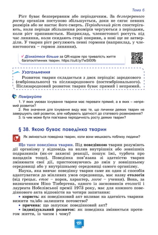 Тема 6
151
Ðіñò áóâàє áåçïåðåðâíèì àáî ïåðіîäè÷íèì. Çà áåçïåðåðâíîãî
ðîñòó îðãàíіçì ïîñòóïîâî çáіëüøóєòüñÿ, äîêè íå ñÿãàє ïåâíèõ
ðîçìіðіâ àáî íå íàñòàє éîãî ñìåðòü. Ïåðіîäè÷íèé ðіñò ñïîñòåðіãà-
þòü, êîëè ïåðіîäè çáіëüøåííÿ ðîçìіðіâ ÷åðãóþòüñÿ ç ïåðіîäàìè,
êîëè ðіñò ïðèïèíÿєòüñÿ. Íàïðèêëàä, ÷ëåíèñòîíîãі ðîñòóòü ïіä
÷àñ ëèíÿííÿ, êîëè ñêèäàþòü ñòàðі ïîêðèâè, à íîâі ùå íå çàòâåð-
äіëè. Ó òâàðèí ðіñò ðåãóëþþòü ïåâíі ãîðìîíè (íàïðèêëàä, ó ÷ëå-
íèñòîíîãèõ – ãîðìîí ëèíÿííÿ).
Дізнайтеся більше за QR-кодом про тривалість життя
багатоклітинних тварин. https://cutt.ly/7wSl00fb
Узагальнення
Ðîçâèòîê òâàðèí ñêëàäàєòüñÿ ç äâîõ ïåðіîäіâ: çàðîäêîâîãî
(åìáðіîíàëüíîãî) òà ïіñëÿçàðîäêîâîãî (ïîñòåìáðіîíàëüíîãî).
Ïіñëÿçàðîäêîâèé ðîçâèòîê òâàðèí áóâàє ïðÿìèé і íåïðÿìèé.
Поміркуйте
1. У яких умовах існування тварини має переваги прямий, а в яких – непря-
мий розвиток?
2. Яке значення для існування виду має те, що личинки деяких тварин не
завершують свій розвиток, але набувають здатності до статевого розмноження?
3. Із чим може бути пов’язана періодичність росту деяких тварин?
§ 38. Якою буває поведінка тварин
Як змінюється поведінка тварин, коли вони мешкають поблизу людини?
Ùî òàêå ïîâåäіíêà òâàðèí. Ïіä ïîâåäіíêîþ òâàðèí ðîçóìіþòü
äії îðãàíіçìó ó âіäïîâіäü íà âïëèâ âíóòðіøíіõ àáî çîâíіøíіõ
ïîäðàçíèêіâ (ÿê-îò çàõèñíі ðåàêöії, ïîøóê їæі, òóðáîòà ïðî
íàùàäêіâ òîùî). Ïîâåäіíêà ïîâ’ÿçàíà çі çäàòíіñòþ òâàðèí
çìіíþâàòè ñâîї äії, ïðèñòîñîâóþ÷èñü äî çìіí ó çîâíіøíüîìó
ñåðåäîâèùі àáî ó âíóòðіøíüîìó ñåðåäîâèùі ñàìîãî îðãàíіçìó.
Íàóêà, ÿêà âèâ÷àє ïîâåäіíêó òâàðèí ñàìå ÿê îäèí çі ñïîñîáіâ
àäàïòóâàòèñÿ äî ìіíëèâèõ óìîâ ñåðåäîâèùà, ìàє íàçâó åòîëîãіÿ
(âіä ãðåöüê. åòîñ – íîðîâ, õàðàêòåð, ëîãîñ – ó÷åííÿ). Âîíà, çà
âèçíà÷åííÿì Íіêî Òіíáåðãåíà, îäíîãî іç çàñíîâíèêіâ åòîëîãії і
ëàóðåàòà Íîáåëіâñüêîї ïðåìії 1973 ðîêó, ìàє äëÿ êîæíîãî ïîâå-
äіíêîâîãî àêòà âіäïîâіñòè íà ÷îòèðè çàïèòàííÿ:

 êîðèñòü: ÿê ïîâåäіíêîâèé àêò âïëèâàє íà çäàòíіñòü òâàðèíè
âèæèòè òà/àáî çàëèøèòè ïîòîìñòâî?

 ïðè÷èíà: ùî çàïóñêàє ïîâåäіíêîâèé àêò?

 іíäèâіäóàëüíèé ðîçâèòîê: ÿê ïîâåäіíêà çìіíþєòüñÿ ïðîòÿ-
ãîì æèòòÿ, іç ÷àñîì і ÷îìó?
 