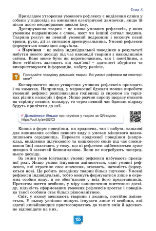 Тема 6
155
Ïðèêëàäîì óòâîðåííÿ óìîâíîãî ðåôëåêñó є âèäіëåííÿ ñëèíè ó
ñîáàêè ó âіäïîâіäü íà âìèêàííÿ åëåêòðè÷íîї ëàìïî÷êè, ÿêùî їé
ïіñëÿ öüîãî íåîäíîðàçîâî äàâàëè їæó.
Äðåñèðóâàííÿ òâàðèí – öå íèçêà óìîâíèõ ðåôëåêñіâ, ó ÿêèõ
óìîâíèì ïîäðàçíèêîì є ñëîâî, æåñò ÷è іíøèé ñèãíàë ëþäèíè.
Òâàðèíà ðåàãóє íà ïåâíèé óìîâíèé ïîäðàçíèê і âèêîíóє ïåâíі
òðþêè, ðóõè, äії çà ñèãíàëîì äðåñèðóâàëüíèêà. Óìîâíі ðåôëåêñè
ôîðìóþòüñÿ âíàñëіäîê íàó÷іííÿ.
 Íàó÷іííÿ – öå çìіíà іíäèâіäóàëüíîї ïîâåäіíêè â ðåçóëüòàòі
íàáóòòÿ íîâîãî äîñâіäó ïіä ÷àñ âçàєìîäії òâàðèíè ç íàâêîëèøíіì
ñâіòîì. Âîíî ìîæå áóòè ÿê êîðîòêî÷àñíèì, òàê і ïîñòіéíèì, à
éîãî ñòіéêіñòü çàëåæèòü âіä ïàì’ÿòі – çäàòíîñòі çáåðіãàòè òà
âèêîðèñòîâóâàòè іíôîðìàöіþ, íàáóòó ðàíіøå.
Пригадайте поведінку домашніх тварин. Які умовні рефлекси ви спостері-
гали?
Åêñïåðèìåíòè ùîäî óòâîðåííÿ óìîâíèõ ðåôëåêñіâ ïðîâîäÿòü
і íà êîìàõàõ. Íàïðèêëàä, ó ìåäîíîñíîї áäæîëè ìîæíà âèðîáèòè
óìîâíèé ðåôëåêñ ðîçïіçíàâàííÿ ãîäіâíèöі іç ñèðîïîì íà òàðіë-
êàõ ðіçíèõ êîëüîðіâ і ôîðì. ßêùî ðîç÷èí ñèðîïó ùîðàçó ñòàâèòè
íà òàðіëêó ïåâíîãî êîëüîðó, òî ÷åðåç ïåâíèé ÷àñ áäæîëè âіäðàçó
áóäóòü ïðèëіòàòè äî íåї.
Дізнайтеся більше про научіння у тварин за QR-кодом.
https://cutt.ly/zwSl2fCl
Êîæíà ç ôîðì ïîâåäіíêè, ÿê âðîäæåíà, òàê і íàáóòà, âàæëèâі
äëÿ âèæèâàííÿ îñîáèí ïåâíîãî âèäó â óìîâàõ ìіíëèâîãî íàâêî-
ëèøíüîãî ñåðåäîâèùà. Ïåðåâàãè âðîäæåíîї ïîâåäіíêè (íàïðè-
êëàä, âèäіëåííÿ øëóíêîâîãî òà êèøêîâîãî ñîêіâ ïіä ÷àñ ñïîæè-
âàííÿ їæі) ïîëÿãàþòü ó òîìó, ùî öі ðåôëåêñè çäіéñíþþòüñÿ äóæå
øâèäêî é çàçâè÷àé áåçïîìèëêîâî. Âîíè íå ïîòðåáóþòü ïîïåðåä-
íüîãî äîñâіäó.
Çà çìіíè óìîâ іñíóâàííÿ óìîâíі ðåôëåêñè íàáóâàþòü ïðîâіä-
íîї ðîëі. ßêùî óìîâè іñíóâàííÿ çìіíþþòüñÿ, îäíі óìîâíі ðåô-
ëåêñè, ÿêі âòðàòèëè ñâîє çíà÷åííÿ, çãàñàþòü, íàòîìіñòü ôîðìó-
þòüñÿ íîâі. Öå ðîáèòü ïîâåäіíêó òâàðèí áіëüø ãíó÷êîþ. Óìîâíі
ðåôëåêñè іíäèâіäóàëüíі, òîáòî ìîæóòü ôîðìóâàòèñÿ ëèøå â îêðå-
ìèõ îñîáèí âèäó, à íå îáîâ’ÿçêîâî ó âñіõ éîãî ïðåäñòàâíèêіâ.
Ïðîòÿãîì æèòòÿ îñîáèíè, ó ìіðó íàêîïè÷åííÿ æèòòєâîãî äîñâі-
äó, êіëüêіñòü ñôîðìîâàíèõ óìîâíèõ ðåôëåêñіâ çðîñòàє і ïîâåäіí-
êà òàêîї îñîáèíè ñòàє áіëüø ðіçíîìàíіòíîþ.
Ñâіò, ó ÿêîìó ìåøêàþòü òâàðèíè і ëþäèíà, ïîñòіéíî çìіíþ-
єòüñÿ. Ó íüîìó óñïіøíî ìîæóòü іñíóâàòè ëèøå òі îñîáèíè, ÿêі
çäàòíі ÿêíàéøâèäøå ïðèñòîñîâóâàòèñü äî òàêèõ çìіí é àäåêâàò-
íî âіäïîâіäàòè íà íèõ.
 