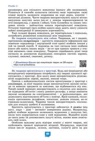 Розділ 2
160
íàñàìïåðåä äëÿ ñïіëüíîãî æèâëåííÿ (âèïàñó àáî ïîëþâàííÿ).
Ðіçíÿòüñÿ é ñïîñîáè ïîçíà÷àòè (ìіòèòè) ñâîþ òåðèòîðіþ: õèæі
ññàâöі ìîæóòü çàëèøàòè ïîäðÿïèíè íà êîðі äåðåâ, êîïèòíі –
âèòîïòàíі äіëÿíêè. ×àñòî òâàðèíè âèêîðèñòîâóþòü ïàõó÷і ìіòêè:
âèäіëåííÿ ïàõó÷èõ çàëîç (ÿê-îò ó ëåìóðà ÷åðâîíî÷åðåâîãî) ÷è
ñå÷і (íàïðèêëàä, ó âîâêіâ і ñîáàê). Ñïіâ ñîëîâåéêà òà іíøèõ ãíіç-
äîâèõ ïòàõіâ – íàé÷àñòіøå îçíàêà òåðèòîðіàëüíîї ïîâåäіíêè.
Óñòàëåíі òåðèòîðії ãðóï îñîáèí îäíîãî âèäó äàþòü çìîãó óíèêàòè
çàéâîї êîíêóðåíöії é çíèæóâàòè àãðåñèâíіñòü.
Òàêі ñêëàäíі ôîðìè ïîâåäіíêè, ÿê òåðèòîðіàëüíà і ñîöіàëüíà,
ïîòðåáóþòü ðîçâèíåíîї êîìóíіêàöії ìіæ òâàðèíàìè.
ßê òâàðèíè êîìóíіêóþòü ìіæ ñîáîþ. Òâàðèíàì, ÿê і ëþäèíі,
ïðèòàìàííà êîìóíіêàöіÿ – çäàòíіñòü ïåðåäàâàòè іíôîðìàöіþ ïðî
çîâíіøíє ñåðåäîâèùå і âíóòðіøíіé ñòàí îäíієї îñîáèíè іíøèì ó
òîé ÷è іíøèé ñïîñіá. Ó âіäïîâіäü íà òàêі ñèãíàëè іíøі îñîáèíè
(ñâîãî àáî íàâіòü іíøèõ âèäіâ – ÿê-îò ïðè êðèêàõ òðèâîãè ó ïòà-
õіâ) çìіíþþòü ñâîþ ïîâåäіíêó. Òâàðèíè ñïðèéìàþòü ðіçíі òèïè
ñèãíàëіâ çà äîïîìîãîþ âіäïîâіäíèõ ñåíñîðíèõ ñèñòåì: çîðîâîї,
ñëóõîâîї, íþõîâîї, ñìàêîâîї, äîòèêó.
Дізнайтеся більше про комунікацію тварин за QR-кодом.
https://cutt.ly/GwSl2vsz
ßê òâàðèíè îðієíòóþòüñÿ ó ïðîñòîðі. Áóäü-ÿêі (ïåðіîäè÷íі àáî
íåïåðіîäè÷íі) ïåðåìіùåííÿ ïîòðåáóþòü âіä òâàðèí çäàòíîñòі îðі-
єíòóâàòèñü ó ïðîñòîðі. Äëÿ öüîãî âîíè âèêîðèñòîâóþòü ðіçíîìà-
íіòíі ïîäðàçíèêè: çîðîâі, çâóêîâі, íþõîâі òîùî.
Îäíієþ ç íàéäîñêîíàëіøèõ ñèñòåì îðієíòóâàííÿ ó ïðîñòîðі є
åõîëîêàöіÿ, çà ÿêîї òâàðèíà âèäàє âèñîêî÷àñòîòíі çâóêîâі ñèãíà-
ëè òà âèÿâëÿє ïðåäìåòè çà õâèëÿìè, ùî âіäáèâàþòüñÿ âіä íèõ.
Òàêèé ñàìèé ïðèíöèï âèêîðèñòîâóþòü â åõîëîòàõ äëÿ âèÿâëåí-
íÿ ïіäâîäíèõ îá’єêòіâ і îïèñó äîííîãî ðåëüєôó, à ÿêùî çàìіíèòè
çâóêîâі êîëèâàííÿ íà åëåêòðîìàãíіòíі – â ðàäіîëîêàòîðàõ, ÿêі
äîçâîëÿþòü âіäñòåæóâàòè îá’єêòè ó ïîâіòðі. Êðіì êàæàíіâ, åõîëî-
êàöіÿ ïðèòàìàííà äåëüôіíàì, êîñàòêàì, äåÿêèì ïòàõàì, ÿê-îò
ñòðèæàì-ñàëàíãàíàì. Òâàðèíè òàêîæ âèêîðèñòîâóþòü åõîëîêà-
öіþ äëÿ ïîøóêó çäîáè÷і é ïîëþâàííÿ.
Çäàòíіñòü îðієíòóâàòèñü ó ïðîñòîðі çàáåçïå÷óє é õîìіíã (âіä
àíãë. õîóì – äіì) – іíñòèíêò ïîâåðíåííÿ äîäîìó. Íàïðèêëàä,
ðîáî÷і îñîáèíè ìóðàøîê çàëèøàþòü ìóðàøíèê ó ïîøóêàõ їæі,
ïіñëÿ ÷îãî ïîâåðòàþòüñÿ ñàìå ó ñâіé ìóðàøíèê. Âіäíàéòè øëÿõ
äî ñâîãî äîìó їì äîïîìàãàþòü ïàõó÷і ìіòêè, ÿêèìè âîíè ïîìі÷à-
þòü ñâіé øëÿõ.
Îñîáëèâî âàæëèâó ðîëü âіäіãðàє õîìіíã ó æèòòі òâàðèí, ÿêі
çäіéñíþþòü òðèâàëі ïåðіîäè÷íі ìіãðàöії. Íàïðèêëàä, ïåðåëіòíі
ïòàõè (ÿê-îò æóðàâëі, ëåëåêè, ëàñòіâêè, ñîëîâ’ї) äâі÷і íà ðіê
 