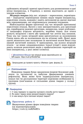 Тема 6
161
çäіéñíþþòü ìіãðàöії: íàâåñíі ïðèëіòàþòü äëÿ ðîçìíîæåííÿ â îäíі
ìіñöÿ (íàïðèêëàä, â Óêðàїíó), à âîñåíè âіäëіòàþòü äî êðàїí ç
òåïëèì êëіìàòîì.
Ìіãðàöіÿ òâàðèí (âіä ëàò. ìіãðàöіî – ïåðåñåëåííÿ, ïåðåìіùåí-
íÿ) – ïåðіîäè÷íі ïåðåìіùåííÿ ïåâíèõ âèäіâ òâàðèí (íàïðèêëàä,
ïåðåëіòíèõ ïòàõіâ, êàæàíіâ і íàâіòü ìåòåëèêіâ) íà çíà÷íі âіäñòàíі
ìіæ ñåðåäîâèùàìè, ÿêі âіäðіçíÿþòüñÿ óìîâàìè іñíóâàííÿ.
Íàéñêëàäíіøі ôîðìè îðієíòàöії ïіä ÷àñ ìіãðàöіé ïðèòàìàííі
ïåðåëіòíèì ïòàõàì. Áàãàòî ç íèõ âèêîðèñòîâóþòü äëÿ îðієíòàöії
çіð, ñïðèéìàþ÷è íàçåìíі îðієíòèðè, íàïðèêëàä, ïåâíі îñîáëèâîñ-
òі ëàíäøàôòó (ãіðñüêà ìіñöåâіñòü, âîäîéìè òîùî). Àëå ïòàõè
ìîæóòü ìіãðóâàòè і âíî÷і àáî òðèâàëèé ÷àñ ëåòіòè íàä îêåàíîì.
Òîìó ïіä ÷àñ òàêèõ ìіãðàöіé âîíè îðієíòóþòüñÿ çà ïîëîæåííÿì
Ñîíöÿ âäåíü àáî çà ïîëîæåííÿì çіð íà íі÷íîìó íåáі. Äåÿêі âèäè
çäàòíі âèçíà÷àòè ñâîє ïîëîæåííÿ çà ìàãíіòíèì ïîëåì Çåìëі (òàê
çâàíèé ìàãíіòíèé êîìïàñ). Є ïðèïóùåííÿ, ùî øëÿõè ìіãðàöіé
ïòàõіâ – öå ïåâíå «âіääçåðêàëåííÿ» їõíüîї іñòîðії і âîíè âіäïîâі-
äàþòü øëÿõàì ðîçñåëåííÿ âèäіâ ç ïðàáàòüêіâñüêèõ òåðèòîðіé íà
іíøі (íàïðèêëàä, ó ðàçі çìіíè êëіìàòó).
Дізнайтеся більше про міграції вугра європейського за
QR-кодом. https://cutt.ly/WwSl2Tae
Запрошуємо до ігрового проєкту «Лелека» (див. форзац 2).
Узагальнення
Ïîâåäіíêà òâàðèí áóâàє âðîäæåíîþ (îêðåìі áåçóìîâíі ðåô-
ëåêñè òà іíñòèíêòè) òà íàáóòîþ (ôîðìóâàííÿ óìîâíèõ
ðåôëåêñіâ). Âîíà ìîæå áóòè іíäèâіäóàëüíîþ (íàïðèêëàä,
ïîøóê їæі ÷è äîñëіäæåííÿ òåðèòîðії îêðåìèìè îñîáèíàìè) òà
ãðóïîâîþ (ïîâ’ÿçàíîþ çі ñïіëüíèìè äіÿìè òâàðèí ó ñêëàäі
ãðóïè).
Поміркуйте
1. У чому переваги та недоліки групового способу життя тварин?
2. Як хомінг тварин може використовувати людина?
3. Із чим можуть бути пов’язані міграції тварин?
Ïðàêòè÷íà ðîáîòà 4
Âèçíà÷åííÿ ðіçíèõ ôîðì ïîâåäіíêè òâàðèí
(çà âіäåîìàòåðіàëàìè).
https://cutt.ly/swKNe6Uz
 