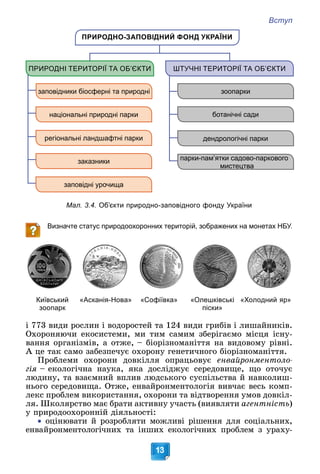 Вступ
13
Мал. 3.4. Об’єкти природно-заповідного фонду України
ПРИРОДНО-ЗАПОВІДНИЙ ФОНД УКРАЇНИ
ПРИРОДНІ ТЕРИТОРІЇ ТА ОБ’ЄКТИ ШТУЧНІ ТЕРИТОРІЇ ТА ОБ’ЄКТИ
заповідники біосферні та природні
національні природні парки
регіональні ландшафтні парки
заказники
заповідні урочища
зоопарки
ботанічні сади
парки-пам’ятки садово-паркового
мистецтва
дендрологічні парки
Визначте статус природоохоронних територій, зображених на монетах НБУ.
Київський
зоопарк
«Асканія-Нова» «Софіївка» «Олешківські
піски»
«Холодний яр»
і 773 âèäè ðîñëèí і âîäîðîñòåé òà 124 âèäè ãðèáіâ і ëèøàéíèêіâ.
Îõîðîíÿþ÷è åêîñèñòåìè, ìè òèì ñàìèì çáåðіãàєìî ìіñöÿ іñíó-
âàííÿ îðãàíіçìіâ, à îòæå, – áіîðіçíîìàíіòòÿ íà âèäîâîìó ðіâíі.
À öå òàê ñàìî çàáåçïå÷óє îõîðîíó ãåíåòè÷íîãî áіîðіçíîìàíіòòÿ.
Ïðîáëåìè îõîðîíè äîâêіëëÿ îïðàöüîâóє åíâàéðîíìåíòîëî-
ãіÿ – åêîëîãі÷íà íàóêà, ÿêà äîñëіäæóє ñåðåäîâèùå, ùî îòî÷óє
ëþäèíó, òà âçàєìíèé âïëèâ ëþäñüêîãî ñóñïіëüñòâà é íàâêîëèø-
íüîãî ñåðåäîâèùà. Îòæå, åíâàéðîíìåíòîëîãіÿ âèâ÷àє âåñü êîìï-
ëåêñ ïðîáëåì âèêîðèñòàííÿ, îõîðîíè òà âіäòâîðåííÿ óìîâ äîâêіë-
ëÿ. Øêîëÿðñòâî ìàє áðàòè àêòèâíó ó÷àñòü (âèÿâëÿòè àãåíòíіñòü)
ó ïðèðîäîîõîðîííіé äіÿëüíîñòі:

 îöіíþâàòè é ðîçðîáëÿòè ìîæëèâі ðіøåííÿ äëÿ ñîöіàëüíèõ,
åíâàéðîíìåíòîëîãі÷íèõ òà іíøèõ åêîëîãі÷íèõ ïðîáëåì ç óðàõó-
 