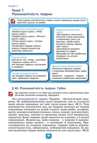 Розділ 2
166
Тема 7.
Різноманітність тварин
Інформаційно-пошуковий проєкт:
«Комахи рідного краю»; «Риби
рідного краю»;
«Амфібії рідного краю»; «Рептилії
рідного краю»;
«Птахи рідного краю»; «Ссавці
рідного краю»;
«Особливості будови зубного
апарату ссавців залежно від
характеру живлення»
Творчий проєкт:
написання есе (твору, розповіді):
«Тварини в моєму житті»;
«Як пов’язані тварини з рослинами
та грибами»
Ігровий (рольовий) проєкт:
гра «Вгадай тварину за ознаками»;
квест «Дивовижні тварини»
Практико-орієнтований проєкт:
«Безпечна поведінка людини
з отруйними безхребетними твари-
нами»;
«Безпечна поведінка людини з
отруйними хребетними тваринами»
Чому видова різноманітність тварин значно перевищує видову різно-
манітність рослин та грибів?
Науково-дослідницький
проєкт:
«Дослідження чисельності
популяції птахів-синантропів
у населеному пункті (на
прикладі голуба сизого,
кільчастої горлиці, ворони
сірої тощо)»;
«Дослідження видового
різноманіття тварин
(безхребетних або хребетних)
природної чи штучної
екосистеми»
§ 40. Різноманітність тварин. Губки
Що відрізняє клітини в тілі губок від скупчення клітин одноклітинних евка-
ріотичних організмів (наприклад, інфузорій)?
ßêà ðіçíîìàíіòíіñòü òâàðèí. Òâàðèíè – áàãàòîêëіòèííі åâêà-
ðіîòè. Öå íàéðіçíîìàíіòíіøà ãðóïà åâêàðіîòіâ, ÿêà çà êіëüêіñòþ
âèäіâ çíà÷íî ïåðåâèùóє âñі іíøі ãðóïè ðàçîì (ìàë. 40.1). Òàêå
ðіçíîìàíіòòÿ ïîÿñíþєòüñÿ òèì, ùî òâàðèíè çàñåëèëè âñі îñíîâíі
ñåðåäîâèùà іñíóâàííÿ íà íàøіé ïëàíåòі: âîäíå (ðèáè, äåëüôіíè,
ðàêè), íàçåìíî-ïîâіòðÿíå (êîìàõè, ïòàõè, ññàâöі), ґðóíòîâå (êðіò,
äîùîâі ÷åðâ’ÿêè, âîâ÷îê) òà îðãàíіçìè іíøèõ іñòîò (íàïðèêëàä,
ïàðàçèòè). Äåÿêі òâàðèíè çäàòíі ìåøêàòè íå â îäíîìó, à â ðіçíèõ
ñåðåäîâèùàõ. Íàïðèêëàä, æàáà ñòàâêîâà – ó âîäíîìó é íàçåìíî-
ïîâіòðÿíîìó; ìèøà ïîëіâêà – ó íàçåìíîìó é ґðóíòîâîìó. Ïðè-
ñòîñîâóþ÷èñü äî çãàäàíèõ ñåðåäîâèù, òâàðèíè íàáóëè ðіçíîìà-
íіòíîї áóäîâè òіëà, çàáàðâëåííÿ, îñîáëèâîñòåé ïîâåäіíêè. Çà ðіâ-
íåì îðãàíіçàöії òâàðèí ìîæíà ïîäіëèòè íà òàêі ãðóïè (ìàë. 40.2).
 