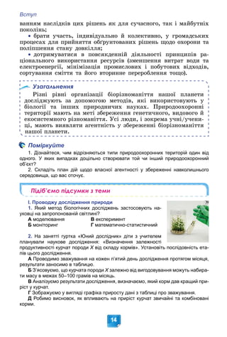 Вступ
14
âàííÿì íàñëіäêіâ öèõ ðіøåíü ÿê äëÿ ñó÷àñíîãî, òàê і ìàéáóòíіõ
ïîêîëіíü;

 áðàòè ó÷àñòü, іíäèâіäóàëüíî é êîëåêòèâíî, ó ãðîìàäñüêèõ
ïðîöåñàõ äëÿ ïðèéíÿòòÿ îáґðóíòîâàíèõ ðіøåíü ùîäî îõîðîíè òà
ïîëіïøåííÿ ñòàíó äîâêіëëÿ;

 äîòðèìóâàòèñÿ â ïîâñÿêäåííіé äіÿëüíîñòі ïðèíöèïіâ ðà-
öіîíàëüíîãî âèêîðèñòàííÿ ðåñóðñіâ (çìåíøåííÿ âèòðàò âîäè òà
åëåêòðîåíåðãії, ìіíіìіçàöіÿ ïðîìèñëîâèõ і ïîáóòîâèõ âіäõîäіâ,
ñîðòóâàííÿ ñìіòòÿ òà éîãî âòîðèííå ïåðåðîáëåííÿ òîùî).
Узагальнення
Ðіçíі ðіâíі îðãàíіçàöії áіîðіçíîìàíіòòÿ íàøîї ïëàíåòè
äîñëіäæóþòü çà äîïîìîãîþ ìåòîäіâ, ÿêі âèêîðèñòîâóþòü ó
áіîëîãії òà іíøèõ ïðèðîäíè÷èõ íàóêàõ. Ïðèðîäîîõîðîííі
òåðèòîðії ìàþòü íà ìåòі çáåðåæåííÿ ãåíåòè÷íîãî, âèäîâîãî é
åêîñèñòåìíîãî ðіçíîìàíіòòÿ. Óñі ëþäè, і çîêðåìà ó÷íі/ó÷åíè-
öі, ìàþòü âèÿâëÿòè àãåíòíіñòü ó çáåðåæåííі áіîðіçíîìàíіòòÿ
íàøîї ïëàíåòè.
Поміркуйте
1. Дізнайтеся, чим відрізняються типи природоохоронних територій один від
одного. У яких випадках доцільно створювати той чи інший природоохоронний
об’єкт?
2. Складіть план дій щодо власної агентності у збереженні навколишнього
середовища, що вас оточує.
Підіб’ємо підсумки з теми
І. Проводжу дослідження природи
1. Який метод біологічних досліджень застосовують на-
уковці на запропонованій світлині?
А моделювання В експеримент
Б моніторинг Г математично-статистичний
2. На занятті гуртка «Юний дослідник» діти з учителем
планували наукове дослідження: «Визначення залежності
продуктивності курчат породи Х від складу кормів». Установіть послідовність ета-
Х
пів цього дослідження.
А Проводимо зважування на кожен п’ятий день дослідження протягом місяця,
результати заносимо в таблицю.
Б З’ясовуємо, що курчата породи Х залежно від вигодовування можуть набира-
Х
ти масу в межах 50–100 грамів на місяць.
В Аналізуємо результати дослідження, визначаємо, який корм дав кращий при-
ріст у курчат.
Г Зображуємо у вигляді графіка приросту дані з таблиці про зважування.
Д Робимо висновок, як впливають на приріст курчат звичайні та комбіновані
корми.
 