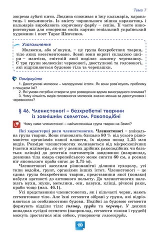 Тема 7
189
çîêðåìà çóáàòі êèòè. Ëþäèíà ñïîæèâàє â їæó êàëüìàðіâ, êàðàêà-
òèöü і âîñüìèíîãіâ. Іç âìіñòó ÷îðíèëüíîãî ìіøêà êàðàêàòèöü і
êàëüìàðіâ âèðîáëÿþòü êîðè÷íåâó ôàðáó – ñåïіþ. Її ÷àñòî âèêî-
ðèñòîâóâàâ äëÿ ñòâîðåííÿ ñâîїõ êàðòèí ãåíіàëüíèé óêðàїíñüêèé
õóäîæíèê і ïîåò Òàðàñ Øåâ÷åíêî.
Узагальнення
Ìîëþñêè, àáî ì’ÿêóíè, – öå ãðóïà áåçõðåáåòíèõ òâàðèí,
òіëî ÿêèõ íåñåãìåíòîâàíå. Çîâíі âîíè âêðèòі ñêëàäêîþ øêі-
ðè – ìàíòієþ, åïіòåëіé ÿêîї âèäіëÿє çàõèñíó ÷åðåïàøêó.
Є òðè ãðóïè ìîëþñêіâ: ÷åðåâîíîãі, äâîñòóëêîâі òà ãîëîâîíîãі,
ÿêі âіäðіçíÿþòüñÿ áóäîâîþ òіëà òà ÷åðåïàøêè.
Поміркуйте
1. Двостулкові молюски – малорухливі істоти. Як вони розв’язують проблему
з пошуком їжі?
2. Які умови потрібно створити для розведення вдома виноградного слимака?
3. Чому кількість видів головоногих молюсків значно менша за двостулкових і
черевоногих?
§ 46. Членистоногі – безхребетні тварини
із зовнішнім скелетом. Ракоподібні
Чому саме членистоногі – найчисленніша група тварин на Землі?
ßêі õàðàêòåðíі ðèñè ÷ëåíèñòîíîãèõ. ×ëåíèñòîíîãі – óíіêàëü-
íà ãðóïà òâàðèí. Âîíè ñòàíîâëÿòü áëèçüêî 80 % âіä óñüîãî ðіçíî-
ìàíіòòÿ îðãàíіçìіâ íàøîї ïëàíåòè, їõ âіäîìî ïîíàä 1,35 ìëí
âèäіâ. Ðîçìіðè ÷ëåíèñòîíîãèõ êîëèâàþòüñÿ âіä ìіêðîñêîïі÷íèõ
(÷àñòêè ìіëіìåòðà, ÿê-îò ó äåÿêèõ äðіáíèõ ðàêîïîäіáíèõ ÷è áàãà-
òüîõ êëіùіâ) äî äåñÿòêіâ ñàíòèìåòðіâ çàâäîâæêè (íàïðèêëàä,
äîâæèíà òіëà îìàðà єâðîïåéñüêîãî ìîæå ñÿãàòè 60 ñì, à ðîçìàõ
íіã ÿïîíñüêîãî êðàáà ñÿãàє äî 3,75 ì).
×ëåíèñòîíîãі çàñåëèëè ðіçíîìàíіòíі äіëÿíêè ñóõîäîëó, óñі
òèïè âîäîéì, ґðóíò, îðãàíіçìè іíøèõ іñòîò. ×ëåíèñòîíîãі – öå
єäèíà ãðóïà áåçõðåáåòíèõ òâàðèí, ïðåäñòàâíèêè ÿêîї (êîìàõè)
íàáóëè çäàòíîñòі äî àêòèâíîãî ïîëüîòó. Äî ÷ëåíèñòîíîãèõ íàëå-
æàòü ìóõè, æóêè, ìåòåëèêè, îñè, ïàâóêè, êëіùі, ðі÷êîâі ðàêè,
êðàáè òîùî (ìàë. 46.1).
Óñі ïðåäñòàâíèêè ÷ëåíèñòîíîãèõ, ÿê і êіëü÷àñòі ÷åðâè, ìàþòü
ñåãìåíòîâàíå òіëî. Àëå їõíі ñåãìåíòè çіáðàíі ó ãðóïè, ÿêі âіäðіç-
íÿþòüñÿ çà îñîáëèâîñòÿìè áóäîâè. Ïîäіáíі çà áóäîâîþ ñåãìåíòè
ôîðìóþòü âіääіëè òіëà: ãîëîâó, ãðóäè òà ÷åðåâöå. Ó äåÿêèõ
âèïàäêàõ ñóñіäíі ñåãìåíòè (íàïðèêëàä, ñåãìåíòè ãîëîâè і ãðóäåé)
ìîæóòü çðîñòàòèñÿ ìіæ ñîáîþ, óòâîðþþ÷è ãîëîâîãðóäè.
 