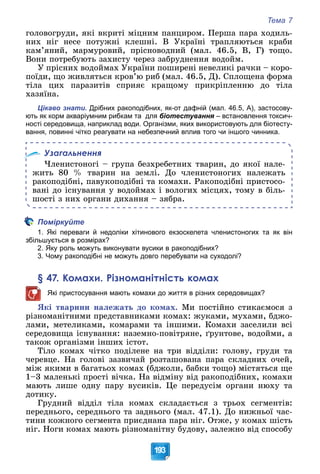 Тема 7
193
ãîëîâîãðóäè, ÿêі âêðèòі ìіöíèì ïàíöèðîì. Ïåðøà ïàðà õîäèëü-
íèõ íіã íåñå ïîòóæíі êëåøíі. Â Óêðàїíі òðàïëÿþòüñÿ êðàáè
êàì’ÿíèé, ìàðìóðîâèé, ïðіñíîâîäíèé (ìàë. 46.5, Â, Ã) òîùî.
Âîíè ïîòðåáóþòü çàõèñòó ÷åðåç çàáðóäíåííÿ âîäîéì.
Ó ïðіñíèõ âîäîéìàõ Óêðàїíè ïîøèðåíі íåâåëèêі ðà÷êè – êîðî-
ïîїäè, ùî æèâëÿòüñÿ êðîâ’þ ðèá (ìàë. 46.5, Ä). Ñïëîùåíà ôîðìà
òіëà öèõ ïàðàçèòіâ ñïðèÿє êðàùîìó ïðèêðіïëåííþ äî òіëà
õàçÿїíà.
Цікаво знати. Дрібних ракоподібних, як-от дафній (мал. 46.5, А), застосову-
ють як корм акваріумним рибкам та для біотестування – встановлення токсич-
я
ності середовища, наприклад води. Організми, яких використовують для біотесту-
вання, повинні чітко реагувати на небезпечний вплив того чи іншого чинника.
Узагальнення
×ëåíèñòîíîãі – ãðóïà áåçõðåáåòíèõ òâàðèí, äî ÿêîї íàëå-
æèòü 80 % òâàðèí íà çåìëі. Äî ÷ëåíèñòîíîãèõ íàëåæàòü
ðàêîïîäіáíі, ïàâóêîïîäіáíі òà êîìàõè. Ðàêîïîäіáíі ïðèñòîñî-
âàíі äî іñíóâàííÿ ó âîäîéìàõ і âîëîãèõ ìіñöÿõ, òîìó â áіëü-
øîñòі ç íèõ îðãàíè äèõàííÿ – çÿáðà.
Поміркуйте
1. Які переваги й недоліки хітинового екзоскелета членистоногих та як він
збільшується в розмірах?
2. Яку роль можуть виконувати вусики в ракоподібних?
3. Чому ракоподібні не можуть довго перебувати на суходолі?
§ 47. Комахи. Різноманітність комах
Які пристосування мають комахи до життя в різних середовищах?
ßêі òâàðèíè íàëåæàòü äî êîìàõ. Ìè ïîñòіéíî ñòèêàєìîñÿ ç
ðіçíîìàíіòíèìè ïðåäñòàâíèêàìè êîìàõ: æóêàìè, ìóõàìè, áäæî-
ëàìè, ìåòåëèêàìè, êîìàðàìè òà іíøèìè. Êîìàõè çàñåëèëè âñі
ñåðåäîâèùà іñíóâàííÿ: íàçåìíî-ïîâіòðÿíå, ґðóíòîâå, âîäîéìè, à
òàêîæ îðãàíіçìè іíøèõ іñòîò.
Òіëî êîìàõ ÷іòêî ïîäіëåíå íà òðè âіääіëè: ãîëîâó, ãðóäè òà
÷åðåâöå. Íà ãîëîâі çàçâè÷àé ðîçòàøîâàíà ïàðà ñêëàäíèõ î÷åé,
ìіæ ÿêèìè â áàãàòüîõ êîìàõ (áäæîëè, áàáêè òîùî) ìіñòÿòüñÿ ùå
1–3 ìàëåíüêі ïðîñòі âі÷êà. Íà âіäìіíó âіä ðàêîïîäіáíèõ, êîìàõè
ìàþòü ëèøå îäíó ïàðó âóñèêіâ. Öå ïåðåäóñіì îðãàíè íþõó òà
äîòèêó.
Ãðóäíèé âіääіë òіëà êîìàõ ñêëàäàєòüñÿ ç òðüîõ ñåãìåíòіâ:
ïåðåäíüîãî, ñåðåäíüîãî òà çàäíüîãî (ìàë. 47.1). Äî íèæíüîї ÷àñ-
òèíè êîæíîãî ñåãìåíòà ïðèєäíàíà ïàðà íіã. Îòæå, ó êîìàõ øіñòü
íіã. Íîãè êîìàõ ìàþòü ðіçíîìàíіòíó áóäîâó, çàëåæíî âіä ñïîñîáó
 