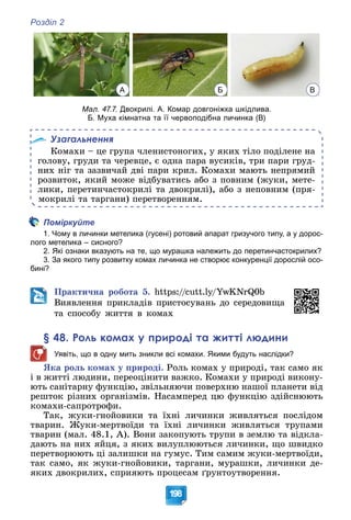 Розділ 2
198
А Б В
Мал. 47.7. Двокрилі. А. Комар довгоніжка шкідлива.
Б. Муха кімнатна та її червоподібна личинка (В)
Узагальнення
Êîìàõè – öå ãðóïà ÷ëåíèñòîíîãèõ, ó ÿêèõ òіëî ïîäіëåíå íà
ãîëîâó, ãðóäè òà ÷åðåâöå, є îäíà ïàðà âóñèêіâ, òðè ïàðè ãðóä-
íèõ íіã òà çàçâè÷àé äâі ïàðè êðèë. Êîìàõè ìàþòü íåïðÿìèé
ðîçâèòîê, ÿêèé ìîæå âіäáóâàòèñü àáî ç ïîâíèì (æóêè, ìåòå-
ëèêè, ïåðåòèí÷àñòîêðèëі òà äâîêðèëі), àáî ç íåïîâíèì (ïðÿ-
ìîêðèëі òà òàðãàíè) ïåðåòâîðåííÿì.
Поміркуйте
1. Чому в личинки метелика (гусені) ротовий апарат гризучого типу, а у дорос-
лого метелика – сисного?
2. Які ознаки вказують на те, що мурашка належить до перетинчастокрилих?
3. За якого типу розвитку комах личинка не створює конкуренції дорослій осо-
бині?
Ïðàêòè÷íà ðîáîòà 5. https://cutt.ly/YwKNrQ0b
Âèÿâëåííÿ ïðèêëàäіâ ïðèñòîñóâàíü äî ñåðåäîâèùà
òà ñïîñîáó æèòòÿ â êîìàõ
§ 48. Роль комах у природі та житті людини
Уявіть, що в одну мить зникли всі комахи. Якими будуть наслідки?
ßêà ðîëü êîìàõ ó ïðèðîäі. Ðîëü êîìàõ ó ïðèðîäі, òàê ñàìî ÿê
і â æèòòі ëþäèíè, ïåðåîöіíèòè âàæêî. Êîìàõè ó ïðèðîäі âèêîíó-
þòü ñàíіòàðíó ôóíêöіþ, çâіëüíÿþ÷è ïîâåðõíþ íàøîї ïëàíåòè âіä
ðåøòîê ðіçíèõ îðãàíіçìіâ. Íàñàìïåðåä öþ ôóíêöіþ çäіéñíþþòü
êîìàõè-ñàïðîòðîôè.
Òàê, æóêè-ãíîéîâèêè òà їõíі ëè÷èíêè æèâëÿòüñÿ ïîñëіäîì
òâàðèí. Æóêè-ìåðòâîїäè òà їõíі ëè÷èíêè æèâëÿòüñÿ òðóïàìè
òâàðèí (ìàë. 48.1, À). Âîíè çàêîïóþòü òðóïè â çåìëþ òà âіäêëà-
äàþòü íà íèõ ÿéöÿ, ç ÿêèõ âèëóïëþþòüñÿ ëè÷èíêè, ùî øâèäêî
ïåðåòâîðþþòü öі çàëèøêè íà ãóìóñ. Òèì ñàìèì æóêè-ìåðòâîїäè,
òàê ñàìî, ÿê æóêè-ãíîéîâèêè, òàðãàíè, ìóðàøêè, ëè÷èíêè äå-
ÿêèõ äâîêðèëèõ, ñïðèÿþòü ïðîöåñàì ґðóíòîóòâîðåííÿ.
 