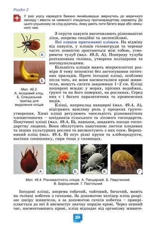 Розділ 2
204
У разі укусу каракурта бажано якнайшвидше звернутись до медичного
закладу і ввести за наявності спеціальну протикаракуртову сироватку. До
цього укушеному не слід рухатись, йому дають пити багато води або неміц-
ного чаю.
Ç îòðóòè ïàâóêіâ âèãîòîâëÿþòü ðіçíîìàíіòíі
ëіêè, çîêðåìà ñíîäіéíі òà çàñïîêіéëèâі.
ßêі îçíàêè ïðèòàìàííі êëіùàì. Íà âіäìіíó
âіä ïàâóêіâ, ó êëіùіâ ãîëîâîãðóäè òà ÷åðåâöå
÷àñòî ïîâíіñòþ çðîñòàþòüñÿ ìіæ ñîáîþ, óòâî-
ðþþ÷è òóëóá (ìàë. 49.3, À). Ïîïåðåäó òóëóáà
ðîçòàøîâàíà ãîëіâêà, óòâîðåíà õåëіöåðàìè òà
íîãîùóïàëüöÿìè.
Áіëüøіñòü êëіùіâ ìàþòü ìіêðîñêîïі÷íі ðîç-
ìіðè é òîìó íåïîìіòíі áåç çàñòîñóâàííÿ îïòè÷-
íèõ ïðèëàäіâ. Ïðîòå іêñîäîâі êëіùі, îñîáëèâî
ïіñëÿ òîãî, ÿê âîíè íàñìîêòàëèñÿ êðîâі æèâè-
òåëÿ, ìîæóòü ñÿãàòè çàâäîâæêè 1–2 ñì. Êëіùі
ïîøèðåíі âñþäè: ó ìîðÿõ, ïðіñíèõ âîäîéìàõ,
ґðóíòі òà íà éîãî ïîâåðõíі, íà ðîñëèíàõ. Ñåðåä
íèõ є і áàãàòî ïàðàçèòè÷íèõ òà êðîâîñèñíèõ
âèäіâ.
Êëіùі, íàïðèêëàä ïàíöèðíі (ìàë. 49.4, À),
âіäіãðàþòü âàæëèâó ðîëü ó ïðîöåñàõ ґðóíòî-
óòâîðåííÿ. Õèæі êëіùі ðåãóëþþòü ÷èñåëüíіñòü ðіçíîìàíіòíèõ
÷ëåíèñòîíîãèõ – øêіäíèêіâ ñіëüñüêîãî òà ëіñîâîãî ãîñïîäàðñòâ.
Ïàâóòèííі êëіùі (ìàë. 49.4, Á), íàâïàêè, çàâäàþòü øêîäè ãîñïî-
äàðñòâó ëþäèíè. Âîíè îáïëóòóþòü ïàâóòèíîþ ëèñòêè ïëîäîâèõ
òà іíøèõ êóëüòóðíèõ ðîñëèí òà âèñìîêòóþòü ç íèõ ñîêè. Áîðîø-
íÿíèé êëіù (ìàë. 49.4, Â) ïñóє ðіçíі êðóïè òà õëіáîïðîäóêòè,
íàñіííÿ ñîíÿøíèêó, ñèðè òîùî ó ñõîâèùàõ.
А Б В Г
Мал. 49.4. Різноманітність кліщів. А. Панцирний. Б. Павутинний.
В. Борошняний. Г. Постільний
Іêñîäîâі êëіùі, çîêðåìà ñîáà÷èé, òàéãîâèé, áè÷à÷èé, ìàþòü
íà ãîëіâöі õîáîòîê ç ãà÷êàìè. Çà äîïîìîãîþ õåëіöåð êëіù ðîçðі-
çàє øêіðó æèâèòåëÿ, à çà äîïîìîãîþ ãà÷êіâ õîáîòêà – ïðèêðі-
ïëþєòüñÿ äî íåї é âèñìîêòóє çíà÷íó ïîðöіþ êðîâі. ×åðåç ïåâíèé
÷àñ, íàñìîêòàâøèñü êðîâі, êëіù âіäïàäàє âіä îðãàíіçìó æèâèòå-
Мал. 49.3.
А. Іксодовий кліщ.
Б. Спеціальний
прилад для
видалення кліщів
А
Б
 