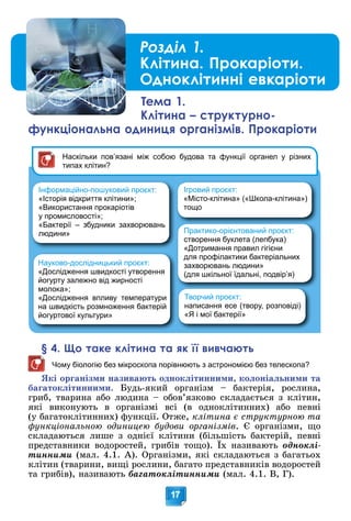 17
§ 4. Що таке клітина та як її вивчають
Чому біологію без мікроскопа порівнюють з астрономією без телескопа?
ßêі îðãàíіçìè íàçèâàþòü îäíîêëіòèííèìè, êîëîíіàëüíèìè òà
áàãàòîêëіòèííèìè. Áóäü-ÿêèé îðãàíіçì – áàêòåðіÿ, ðîñëèíà,
ãðèá, òâàðèíà àáî ëþäèíà – îáîâ’ÿçêîâî ñêëàäàєòüñÿ ç êëіòèí,
ÿêі âèêîíóþòü â îðãàíіçìі âñі (â îäíîêëіòèííèõ) àáî ïåâíі
(ó áàãàòîêëіòèííèõ) ôóíêöії. Îòæå, êëіòèíà є ñòðóêòóðíîþ òà
ôóíêöіîíàëüíîþ îäèíèöåþ áóäîâè îðãàíіçìіâ. Є îðãàíіçìè, ùî
ñêëàäàþòüñÿ ëèøå ç îäíієї êëіòèíè (áіëüøіñòü áàêòåðіé, ïåâíі
ïðåäñòàâíèêè âîäîðîñòåé, ãðèáіâ òîùî). Їõ íàçèâàþòü
(
îäíîêëі-
òèííèìè (ìàë. 4.1. À). Îðãàíіçìè, ÿêі ñêëàäàþòüñÿ ç áàãàòüîõ
êëіòèí (òâàðèíè, âèùі ðîñëèíè, áàãàòî ïðåäñòàâíèêіâ âîäîðîñòåé
òà ãðèáіâ), íàçèâàþòü áàãàòîêëіòèííèìè (ìàë. 4.1. Â, Ã).
Розділ 1.
Клітина. Прокаріоти.
Одноклітинні евкаріоти
Тема 1.
Клітина – структурно-
функціональна одиниця організмів. Прокаріоти
Інформаційно-пошуковий проєкт:
«Історія відкриття клітини»;
«Використання прокаріотів
у промисловості»;
«Бактерії – збудники захворювань
людини»
Творчий проєкт:
написання есе (твору, розповіді)
«Я і мої бактерії»
Ігровий проєкт:
«Місто-клітина» («Школа-клітина»)
тощо
Практико-орієнтований проєкт:
створення буклета (лепбука)
«Дотримання правил гігієни
для профілактики бактеріальних
захворювань людини»
(для шкільної їдальні, подвір’я)
Наскільки пов’язані між собою будова та функції органел у різних
типах клітин?
Науково-дослідницький проєкт:
«Дослідження швидкості утворення
йогурту залежно від жирності
молока»;
«Дослідження впливу температури
на швидкість розмноження бактерій
йогуртової культури»
 