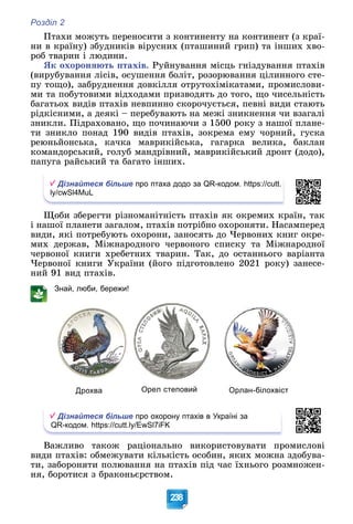 Розділ 2
238
Ïòàõè ìîæóòü ïåðåíîñèòè ç êîíòèíåíòó íà êîíòèíåíò (ç êðàї-
íè â êðàїíó) çáóäíèêіâ âіðóñíèõ (ïòàøèíèé ãðèï) òà іíøèõ õâî-
ðîá òâàðèí і ëþäèíè.
ßê îõîðîíÿþòü ïòàõіâ. Ðóéíóâàííÿ ìіñöü ãíіçäóâàííÿ ïòàõіâ
(âèðóáóâàííÿ ëіñіâ, îñóøåííÿ áîëіò, ðîçîðþâàííÿ öіëèííîãî ñòå-
ïó òîùî), çàáðóäíåííÿ äîâêіëëÿ îòðóòîõіìіêàòàìè, ïðîìèñëîâè-
ìè òà ïîáóòîâèìè âіäõîäàìè ïðèçâîäÿòü äî òîãî, ùî ÷èñåëüíіñòü
áàãàòüîõ âèäіâ ïòàõіâ íåâïèííî ñêîðî÷óєòüñÿ, ïåâíі âèäè ñòàþòü
ðіäêіñíèìè, à äåÿêі – ïåðåáóâàþòü íà ìåæі çíèêíåííÿ ÷è âçàãàëі
çíèêëè. Ïіäðàõîâàíî, ùî ïî÷èíàþ÷è ç 1500 ðîêó ç íàøîї ïëàíå-
òè çíèêëî ïîíàä 190 âèäіâ ïòàõіâ, çîêðåìà åìó ÷îðíèé, ãóñêà
ðåþíüéîíñüêà, êà÷êà ìàâðèêіéñüêà, ãàãàðêà âåëèêà, áàêëàí
êîìàíäîðñüêèé, ãîëóá ìàíäðіâíèé, ìàâðèêіéñüêèé äðîíò (äîäî),
ïàïóãà ðàéñüêèé òà áàãàòî іíøèõ.
Дізнайтеся більше про птаха додо за QR-кодом. https://cutt.
ly/cwSl4MuL
Ùîáè çáåðåãòè ðіçíîìàíіòíіñòü ïòàõіâ ÿê îêðåìèõ êðàїí, òàê
і íàøîї ïëàíåòè çàãàëîì, ïòàõіâ ïîòðіáíî îõîðîíÿòè. Íàñàìïåðåä
âèäè, ÿêі ïîòðåáóþòü îõîðîíè, çàíîñÿòü äî ×åðâîíèõ êíèã îêðå-
ìèõ äåðæàâ, Ìіæíàðîäíîãî ÷åðâîíîãî ñïèñêó òà Ìіæíàðîäíîї
÷åðâîíîї êíèãè õðåáåòíèõ òâàðèí. Òàê, äî îñòàííüîãî âàðіàíòà
×åðâîíîї êíèãè Óêðàїíè (éîãî ïіäãîòîâëåíî 2021 ðîêó) çàíåñå-
íèé 91 âèä ïòàõіâ.
Знай, люби, бережи!
Дрохва Орел степовий Орлан-білохвіст
Дізнайтеся більше про охорону птахів в Україні за
QR-кодом. https://cutt.ly/EwSl7iFK
Âàæëèâî òàêîæ ðàöіîíàëüíî âèêîðèñòîâóâàòè ïðîìèñëîâі
âèäè ïòàõіâ: îáìåæóâàòè êіëüêіñòü îñîáèí, ÿêèõ ìîæíà çäîáóâà-
òè, çàáîðîíÿòè ïîëþâàííÿ íà ïòàõіâ ïіä ÷àñ їõíüîãî ðîçìíîæåí-
íÿ, áîðîòèñÿ ç áðàêîíüєðñòâîì.
 