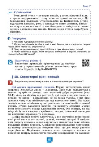 Тема 7
239
Узагальнення
Áåçêіëüîâі ïòàõè – öå ãðóïà ïòàõіâ, ó ÿêèõ âіäñóòíіé êіëü,
à êðèëà íåäîðîçâèíåíі, òîìó âîíè íå çäàòíі äî ïîëüîòó. Äî
áåçêіëüîâèõ íàëåæàòü Ñòðàóñîïîäіáíі òà Êіâіïîäіáíі. Ïòàõè
âіäіãðàþòü âàæëèâó ðîëü ó ïðèðîäі òà æèòòі ëþäèíè. Âàæëè-
âà ãàëóçü ïðîìèñëîâîñòі – ïòàõіâíèöòâî – îïіêóєòüñÿ ðîçâå-
äåííÿì îäîìàøíåíèõ ïòàõіâ. Áàãàòî âèäіâ ïòàõіâ ïîòðåáóþòü
îõîðîíè.
Поміркуйте
1. Чи варто підгодовувати птахів узимку?
2. Серед заповідників України є такі, в яких багато уваги приділяють охороні
птахів. Яких птахів там охороняють?
3. Чому не рекомендують у природі брати в руки яйця птахів з гнізда?
4. Чому найбільше видів, яким загрожує вимирання в Україні, належить до
соколоподібних (22 види)?
Ïðàêòè÷íà ðîáîòà 6
Âèÿâëåííÿ ïðèêëàäіâ ïðèñòîñóâàíü äî ñïîñîáó
æèòòÿ ó ïðåäñòàâíèêіâ ðіçíèõ åêîëîãі÷íèõ ãðóï
ïòàõіâ https://cutt.ly/RwKNtKWG
§ 58. Характерні риси ссавців
Завдяки чому ссавці можуть жити в різних середовищах існування?
ßêі îçíàêè ïðèòàìàííі ññàâöÿì. Ññàâöі âèãîäîâóþòü ìàëÿò
ñåêðåòîì ìîëî÷íèõ çàëîç – ìîëîêîì. Їõíє òіëî ñêëàäàєòüñÿ ç
ãîëîâè, òóëóáà òà õâîñòà, øèÿ çàçâè÷àé äîáðå âèðàæåíà (ìàë.
58.1). Àëå, íà âіäìіíó âіä ðåïòèëіé, äâі ïàðè êіíöіâîê ññàâöіâ –
ïåðåäíі òà çàäíі – ðîçòàøîâàíі íå ïî áîêàõ òóëóáà, à ïіä íèì,
çàâäÿêè ÷îìó òіëî ïіäіéìàєòüñÿ íàä ïîâåðõíåþ çåìëі. Íà ãîëîâі
ññàâöіâ ìîæíà ïîìіòèòè âóøíі ðàêîâèíè òà çîâíіøíіé ñëóõîâèé
ïðîõіä. Âóøíі ðàêîâèíè ðóõëèâі (їõ ðóõàþòü îñîáëèâі ì’ÿçè),
âîíè äîïîìàãàþòü êðàùå âëîâëþâàòè çâóêè. Î÷і ññàâöіâ, íà âіä-
ìіíó âіä іíøèõ íàçåìíèõ õðåáåòíèõ òâàðèí, çàõèùåíі ëèøå äâî-
ìà ïîâіêàìè: âåðõíüîþ òà íèæíüîþ.
Øêіðà ññàâöіâ äîñèòü åëàñòè÷íà, ó íіé çâè÷àéíî äîáðå ðîçâè-
íåíі ðіçíі òèïè çàëîç: ïîòîâі, ñàëüíі, ìîëî÷íі, ïàõó÷і. Ç âèäіëåí-
íÿì ñåêðåòó ïîòîâèõ çàëîç ç îðãàíіçìó âèâîäÿòüñÿ äåÿêі êіíöåâі
ïðîäóêòè îáìіíó ðå÷îâèí. À çàâäÿêè âèïàðîâóâàííþ ïîòó â æàð-
êó ïîãîäó îõîëîäæóєòüñÿ ïîâåðõíÿ òіëà, ùî äàє çìîãó óíèêàòè
ïåðåãðіâàííÿ. Âèäіëåííÿ ñàëüíèõ çàëîç çìàùóþòü âîëîññÿ òà
ïîâåðõíþ øêіðè, çàïîáіãàþ÷è їõíüîìó çíîøóâàííþ òà íàìîêàí-
 