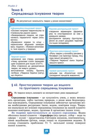 Розділ 2
258
Тема 8.
Середовища існування тварин
Інформаційно-пошуковий проєкт:
«Основні напрями тваринництва та
птахівництва рідного краю»;
«Захворювання людини, які спри-
чиняють паразитичні черви (гель-
мінти)»;
«Кровосисні комахи та кліщі –
переносники збудників захворю-
вань людини»; «Комахи-запилюва-
чі, їхня користь у природі»
Творчий проєкт:
написання есе (твору, розповіді)
«Чому організми стали середови-
щем існування для інших істот?»;
«Моє ставлення до декоративних
тварин, які живуть удома»;
виготовлення колажу, буклета,
лепбука: «Тварини України (світу),
що лікують»
Ігровий (рольовий) проєкт:
рольова гра «Екологічне лото»
(складання ланцюгів живлення)
Практико-орієнтований проєкт:
«Роль тварин у колообігу речовин у
біосфері» (на прикладі городу, лісу,
саду вашої місцевості)»;
«Тварини Червоної книги України
(вашого краю)»
Як регулюється чисельність тварин у різних екосистемах?
Науково-дослідницький проєкт:
створення мірмекарію (форміка-
рію) та спостереження за ним у
домашніх умовах;
дослідження процесу ґрунтоутво-
рення за участі дощових черв’яків
(та інших складових)
§ 62. Пристосування тварин до водного
та ґрунтового середовищ існування
Як тварини можуть виживати за несприятливих умов середовища?
Ñåðåäîâèùå іñíóâàííÿ – öå ñóêóïíіñòü óìîâ, ó ÿêèõ ìåøêà-
þòü îðãàíіçìè, òîáòî ÷àñòèíà ïðèðîäè, ç ÿêîþ âîíè áåçïîñåðåä-
íüî âçàєìîäіþòü. Ñåðåäîâèùå іñíóâàííÿ çàáåçïå÷óє îðãàíіçìè âñі-
ìà íåîáõіäíèìè ðåñóðñàìè: їæåþ, âîäîþ, ïîâіòðÿì òîùî. Òâàðè-
íè îïàíóâàëè âñі îñíîâíі ñåðåäîâèùà іñíóâàííÿ íà íàøіé ïëàíåòі:
íàçåìíî-ïîâіòðÿíå, âîäíå, ґðóíòîâå é îðãàíіçìè іíøèõ іñòîò.
ßê òâàðèíè ïðèñòîñîâóþòüñÿ äî âîäíîãî ñåðåäîâèùà. Âîäíà
îáîëîíêà íàøîї ïëàíåòè – ãіäðîñôåðà (âіä ãðåöüê. õіäîð – âîäà òà
ñôàіðà – êóëÿ) – ïðåäñòàâëåíà Ñâіòîâèì îêåàíîì, êîíòèíåíòàëü-
íèìè âîäîéìàìè (ðі÷êè, îçåðà òîùî) òà ïіäçåìíèìè âîäàìè. Її
ô ð )
ïëîùà ñòàíîâèòü ïðèáëèçíî 71 % çàãàëüíîї ïëîùі ïîâåðõíі
íàøîї ïëàíåòè.
 