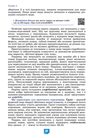 Розділ 2
260
çáåðіãàòè її â òіëі (íàïðèêëàä, çàâäÿêè íåïðîíèêíèì äëÿ âîäè
ïîêðèâàì). Ëèøå äåÿêі âèäè ìîæóòü ìåøêàòè â øèðîêîìó äіà-
ïàçîíі ñîëîíîñòі âîäè.
Дізнайтеся більше про життя тварин на великих глиби-
нах за QR-кодом. https://cutt.ly/GwSl5BR5
Îñîáëèâі ïðèñòîñóâàííÿ ìàþòü òâàðèíè, ÿêі ìåøêàþòü ó ïðè-
ïëèâíî-âіäïëèâíіé çîíі. Ïіä ÷àñ âіäïëèâó âîíè çàêîïóþòüñÿ â
ïіñîê, õîâàþòüñÿ ó ÷åðåïàøêàõ, áóäèíî÷êàõ (êіëü÷àñòі ÷åðâè,
ìîëþñêè, âóñîíîãі ðàêè) àáî ìіãðóþòü ó âіäêðèòå ìîðå (ìåäóçè).
Ìåøêàíöі ïðіñíèõ âîäîéì çі øâèäêîþ òå÷ієþ (ðàéäóæíà
ôîðåëü, ëè÷èíêè êîìàõ, ãóáêè) ïîâèííі àáî àêòèâíî ïðîòèñòîÿ-
òè òå÷ії (ÿê-îò ðèáè), àáî ùіëüíî ïðèêðіïëþâàòèñü äî ðіçíèõ ïіä-
âîäíèõ ïðåäìåòіâ (ÿê-îò ìîëþñê äðåéñåíà ðі÷êîâà).
Ïðèñòîñóâàííÿ äî іñíóâàííÿ ó òîâùі âîäè òâàðèí-ãіäðîáіîíòіâ
ïîâ’ÿçàíі іç çàáåçïå÷åííÿì ïëàâó÷îñòі çà äîïîìîãîþ ðіçíîìàíіò-
íèõ âèðîñòіâ, îáòі÷íîї ôîðìè òіëà òîùî.
Òâàðèíè, ÿêі ìåøêàþòü íà ïîâåðõíі äíà âîäîéì àáî â éîãî
òîâùі (êîðàëîâі ïîëіïè, ìàëîùåòèíêîâі ÷åðâè, äåÿêі ìîëþñêè,
ðàêîïîäіáíі, ãîëêîøêіðі, ïðèäîííі ðèáè), ìàþòü ïðèñòîñóâàííÿ
äëÿ ïåðåñóâàííÿ ïî äíó âîäîéì àáî ïðèêðіïëåííÿ äî íüîãî, ÷àñòî
çäàòíі çàêîïóâàòèñü â éîãî òîâùó. Òâàðèíè, ïîâ’ÿçàíі ç ïîâåðõ-
íåâîþ âîäíîþ ïëіâêîþ (íàïðèêëàä, êëîïè-âîäîìіðêè, ïàâóê-
äîëîìåäåñ), ïåðåñóâàþòüñÿ ïî íіé, âèêîðèñòîâóþ÷è ñèëè ïîâåðõ-
íåâîãî íàòÿãó âîäè. Öüîìó ñïðèÿє íåçìî÷óâàíіñòü їõíüîãî òіëà.
Ãіäðîáіîíòè, ÿêі íàñåëÿþòü âîäîéìè, ùî ïåðіîäè÷íî ïåðåñèõà-
þòü, çäàòíі çà êîðîòêèé ïåðіîä çíà÷íî çáіëüøóâàòè ñâîþ ÷èñåëü-
íіñòü. Ïîñóøëèâèé ïåðіîä ïåðåæèâàþòü ó íåàêòèâíîìó ñòàíі
(íàïðèêëàä íà ñòàäії ÿéöÿ) àáî çàêîïóþ÷èñü ó äíî (ìàëîùåòèí-
êîâі ÷åðâè, âîäíі êîìàõè òà їõ ëè÷èíêè, äåÿêі ðèáè òîùî).
Îêðåìó ãðóïó ñêëàäàþòü àìôіáіîíòíі îðãàíіçìè, òі, ÿêі âіä-
íîñíî äîáðå ïðèñòîñîâàíі äî іñíóâàííÿ ÿê ó âîäíîìó, òàê і â
íàçåìíî-ïîâіòðÿíîìó ñåðåäîâèùі (íàïðèêëàä, ðіçíі ïðåäñòàâíè-
êè àìôіáіé).
Ùî õàðàêòåðíî äëÿ ґðóíòîâîãî ñåðåäîâèùà. Ґðóíò – âåðõíіé
ðîäþ÷èé øàð òâåðäîї îáîëîíêè íàøîї ïëàíåòè, â óòâîðåííі ÿêîãî
áåðóòü àêòèâíó ó÷àñòü îðãàíіçìè. Ґðóíò ñòàíîâèòü ñîáîþ ñèñòåìó
ð ð ð ó ð
ïîðîæíèí, çàïîâíåíèõ âîäîþ àáî ïîâіòðÿì. Âîëîãіñòü ґðóíòó
çàâæäè âèùà, íіæ ïîâіòðÿ, òîìó îðãàíіçìàì òàì ëåãøå ïåðåæè-
âàòè ïåðіîäè ïîñóõè. Çà äîïîìîãîþ âåðòèêàëüíèõ ìіãðàöіé ìåø-
êàíöі ґðóíòó çíàõîäÿòü ñïðèÿòëèâі óìîâè äëÿ іñíóâàííÿ (îïòè-
ìàëüíі òåìïåðàòóðó, âîëîãіñòü, çàïàñè ïîæèâíèõ ðå÷îâèí òîùî).
Òâàðèí, ÿêі ïîñòіéíî ìåøêàþòü ó ґðóíòі (ïàíöèðíі êëіùі,
äîùîâі ÷åðâè, êðîòè, ñëіïàêè òîùî), íàçèâàþòü ãåîáіîíòàìè
(âіä ãðåöüê. ãå – çåìëÿ òà áіîíòîñ) (ìàë. 62.2).
 