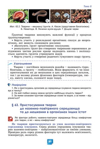 Тема 8
261
А Б В Г
Мал. 62.2. Тварини – мешканці ґрунтів. А. Ківсяк (представник багатоніжок).
Б. Нематода. В. Личинки жуків-хрущів. Г. Дощові черви
Ґðóíòîâі òâàðèíè âèêîíóþòü âàæëèâі ôóíêöії ó ïðîöåñàõ
ґðóíòîóòâîðåííÿ:

 áåðóòü ó÷àñòü ó ðîçêëàäàííі îðãàíі÷íèõ ñïîëóê äî íåîðãà-
íі÷íèõ, ÿêі ìîæóòü ñïîæèâàòè ðîñëèíè;

 çáàãà÷óþòü ґðóíò îðãàíі÷íèìè ñïîëóêàìè;

 ðîçïóøóþòü ґðóíò (ïî ñòâîðåíèõ òâàðèíàìè ïîðîæíèíàõ äî
ïіäçåìíèõ ÷àñòèí ðîñëèí êðàùå íàäõîäèòü êèñåíü і ïîëіïøó-
єòüñÿ çäàòíіñòü ґðóíòіâ óòðèìóâàòè âîäó);

 áåðóòü ó÷àñòü ó ñòâîðåííі ðîäþ÷îãî ãóìóñîâîãî øàðó ґðóíòó.
Узагальнення
Òâàðèí – ïîñòіéíèõ ìåøêàíöіâ âîäîéì – íàçèâàþòü ãіäðî-
áіîíòàìè, à ґðóíòó – ãåîáіîíòàìè. Âîíè ôîðìóþòü òі ÷è іíøі
ïðèñòîñóâàííÿ ÿê äî ìåøêàííÿ â öèõ ñåðåäîâèùàõ çàãàëîì,
òàê і äî âïëèâó ðіçíèõ ôіçè÷íèõ ôàêòîðіâ (òåìïåðàòóðè, òèñ-
êó, âìіñòó êèñíþ, ñîëîíîñòі âîäè òîùî).
Поміркуйте
1. Які з пристосувань організмів до середовища існування людина використо-
вує в техніці?
2. На якій глибині океану можна зустріти найбільшу кількість тварин?
3. За якими ознаками ґрунтове середовище схоже на водне, а за якими – від-
різняється?
§ 63. Пристосування тварин
до наземно-повітряного середовища
та до мешкання в організмах інших істот
Які фактори роблять наземно-повітряне середовище більш комфортним
для тварин, а які – менш комфортним?
ßê òâàðèíè ïðèñòîñîâóþòüñÿ äî óìîâ íàçåìíî-ïîâіòðÿíîãî
ñåðåäîâèùà іñíóâàííÿ. Ñåðåä ðіçíèõ ñåðåäîâèù іñíóâàííÿ òâà-
ðèí íàçåìíî-ïîâіòðÿíå – íàéðіçíîìàíіòíіøå çà ñâîїìè óìîâàìè.
Ïðîâіäíà ðîëü ñåðåä ðіçíèõ ôàêòîðіâ òóò íàëåæèòü îñâіòëåíîñòі,
òåìïåðàòóðі, âîëîãîñòі.
 