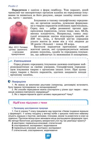 Розділ 2
264
Ïàðàçèòèçì є îäíієþ ç ôîðì ñèìáіîçó. Òîæ ïàðàçèò, ÿêèé
òðèâàëèé ÷àñ âèêîðèñòîâóє îðãàíіçì õàçÿїíà ÿê ñåðåäîâèùå іñíó-
âàííÿ òà æèâèòüñÿ çà éîãî ðàõóíîê, çàâäàє õàçÿїíó ïåâíîї øêî-
äè, ÷àñòî – çíà÷íîї.
Іñíóâàííÿ â òàêîìó ñïåöèôі÷íîìó ñåðåäîâè-
ùі, ÿê îðãàíіçì õàçÿїíà, çóìîâëþє ôîðìóâàí-
íÿ â òâàðèí-ïàðàçèòіâ îñîáëèâèõ ïðèñòîñóâàíü.
Ñåðåä íèõ – äîáðå ðîçâèíåíі îðãàíè ïðè-
êðіïëåííÿ (ïðèñîñêè, ãà÷êè òîùî; ìàë. 63.3),
âèñîêà ïëîäþ÷іñòü. Íàïðèêëàä, ñàìêà ëþä-
ñüêîї àñêàðèäè çäàòíà âіäêëàäàòè ùîäîáè äî
250 òèñ. ÿєöü, à áè÷à÷èé öіï’ÿê óïðîäîâæ
óñüîãî æèòòÿ (à æèâå âіí ó òіëі ëþäèíè äî
18 ðîêіâ і áіëüøå) – ïîíàä 10 ìëðä.
Áàãàòüîì ïàðàçèòàì ïðèòàìàííі ñêëàäíі
æèòòєâі öèêëè, ÿêі ñóïðîâîäæóþòüñÿ çìіíîþ
ðіçíèõ ïîêîëіíü, õàçÿїâ òà ñåðåäîâèù іñíóâàí-
íÿ, ùî çàáåçïå÷óє їõ âèæèâàííÿ é ïîøèðåííÿ.
Узагальнення
Ñåðåä ðіçíèõ ñåðåäîâèù іñíóâàííÿ íàçåìíî-ïîâіòðÿíå íàé-
ðіçíîìàíіòíіøå çà ñâîїìè óìîâàìè. Ñïåöèôі÷íèì ñåðåäîâè-
ùåì іñíóâàííÿ òâàðèí є îðãàíіçìè іíøèõ іñòîò. Ïðè öüîìó
ñåðåä òâàðèí є áàãàòî ïàðàçèòіâ, çäàòíèõ çàâäàâàòè øêîäè
îðãàíіçìó õàçÿїíà.
Поміркуйте
1. Як можна за викопними рештками (наприклад, динозаврів) встановити,
була тварина теплокровною чи холоднокровною?
2. Які способи пересування можна спостерігати у різних груп тварин – меш-
канців наземно-повітряного середовища?
3. Які з тварин-паразитів здатні активно пересуватися? Чому?
Підіб’ємо підсумки з теми
І. Проводжу дослідження природи
1. Учні й учениці 7 класу працювали над проєктом «Умови існування мурашок
у формікарії». У скляну посудину у вигляді колби з кришкою помістили невелику
кількість мурашок з ґрунтом, хвоїнками, гілочками, мохом та розмістили в класі на
підвіконні. Протягом місяця вони змінювали місце розташування формікарію тричі.
Які методи біологічних досліджень використали учні під час реалізації проєкту?
А моніторинг, порівняльно-описовий, статистичний
Б спостереження, експеримент, моделювання
В порівняльно-описовий, моніторинг, експеримент
Г статистичний, спостереження, моделювання
Мал. 63.3. Головка
ціп’яка свинячого
з органами
прикріплення
 