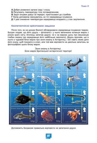 Тема 8
267
А Добре розвинені органи зору і слуху.
Б Регулюють температуру тіла потовиділенням.
В Задні кінцівки довші за передні, пристосовані до стрибків.
Г Колір допомагає маскуватись на тлі середовища існування.
Д У разі зниження температури середовища впадають у стан заціпеніння.
Компетентнісно орієнтоване завдання
Після того, як на уроках біології обговорювали середовища існування тварин,
Богдан згадав, що його дідусь – філателіст: у нього величезна колекція марок з
різних країн світу. Хлопець запитав дідуся, чи є на марках щось про мешканців
глибин океану (це середовище його найбільше захопило). Дідусь відповів, що в
нього є чудовий блок марок про зони океану в Антарктиці, і він навіть може дати
його онуку, щоб показати в класі, але той має відповісти на декілька запитань за
фотографією цього блоку марок.
Зони океану в Антарктиці.
Блок марок Британської антарктичної території
Допоможіть Богданові правильно відповісти на запитання дідуся.
 