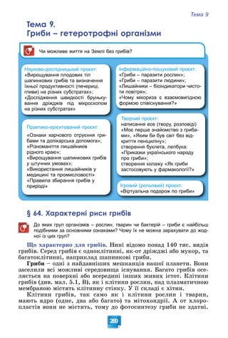 Тема 9
269
Тема 9.
Гриби – гетеротрофні організми
Творчий проєкт:
написання есе (твору, розповіді)
«Моє перше знайомство з гриба-
ми», «Яким би був світ без від-
криття пеніциліну»;
створення буклета, лепбука:
«Приказки українського народу
про гриби»;
створення колажу «Як гриби
застосовують у фармакології?»
Ігровий (рольовий) проєкт:
«Віртуальна подорож по гриби»
Практико-орієнтований проєкт:
«Ознаки харчового отруєння гри-
бами та долікарська допомога»;
«Різноманіття лишайників
рідного краю»;
«Вирощування шапинкових грибів
у штучних умовах»;
«Використання лишайників у
медицині та промисловості»
«Правила збирання грибів у
природі»
Чи можливе життя на Землі без грибів?
Науково-дослідницький проєкт:
«Вирощування плодових тіл
шапинкових грибів та визначення
їхньої продуктивності (печериці,
гливи) на різних субстратах»;
«Дослідження швидкості бруньку-
вання дріжджів під мікроскопом
на різних субстратах»
Інформаційно-пошуковий проєкт:
«Гриби – паразити рослин»;
«Гриби – паразити людини»;
«Лишайники – біоіндикатори чисто-
ти повітря»;
«Чому мікориза є взаємовигідною
формою співіснування?»
§ 64. Характерні риси грибів
До яких груп організмів – рослин, тварин чи бактерій – гриби є найбільш
подібними за основними ознаками? Чому їх не можна зарахувати до жод-
ної із цих груп?
Ùî õàðàêòåðíî äëÿ ãðèáіâ. Íèíі âіäîìî ïîíàä 140 òèñ. âèäіâ
ãðèáіâ. Ñåðåä ãðèáіâ є îäíîêëіòèííі, ÿê-îò äðіæäæі àáî ìóêîð, òà
áàãàòîêëіòèííі, íàïðèêëàä øàïèíêîâі ãðèáè.
Ãðèáè – îäíі ç íàéäàâíіøèõ ìåøêàíöіâ íàøîї ïëàíåòè. Âîíè
çàñåëèëè âñі ìîæëèâі ñåðåäîâèùà іñíóâàííÿ. Áàãàòî ãðèáіâ îñå-
ëÿєòüñÿ íà ïîâåðõíі àáî âñåðåäèíі іíøèõ æèâèõ іñòîò. Êëіòèíè
ãðèáіâ (äèâ. ìàë. 5.1, Â), ÿê і êëіòèíè ðîñëèí, íàä ïëàçìàòè÷íîþ
ìåìáðàíîþ ìіñòÿòü êëіòèííó ñòіíêó. Ó її ñêëàäі є õіòèí.
Êëіòèíè ãðèáіâ, òàê ñàìî ÿê і êëіòèíè ðîñëèí і òâàðèí,
ìàþòü ÿäðî (îäíå, äâà àáî áàãàòî) òà ìіòîõîíäðії. À îò õëîðî-
ïëàñòіâ âîíè íå ìіñòÿòü, òîìó äî ôîòîñèíòåçó ãðèáè íå çäàòíі.
 