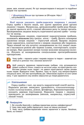 Тема 9
283
дерев, хвоя, ялинові шишки). Як трут використовували й висушені та подрібнені
плодові тіла трутовиків.
Дізнайтеся більше про трутовики за QR-кодом. https://
cutt.ly/NwSl6ITB
ßêîї øêîäè çàâäàþòü ãðèáè-ïàðàçèòè òâàðèíàì і ëþäèíі.
Ñåðåä ãðèáіâ є áàãàòî âèäіâ, ÿêі çäàòíі âðàæàòè ðіçíі îðãàíè
ëþäèíè і òâàðèí. Íàïðèêëàä, äðіæäæîïîäіáíі ãðèáè ðîäó Êàíäè-
äà çäàòíі âðàæàòè íіãòі, ñëèçîâі îáîëîíêè ðîòà òà іíøèõ îðãàíіâ.
Çàõâîðþâàííÿ ëþäèíè ìîæóòü ñïðè÷èíÿòè öâіëåâі ãðèáè – àñïåð-
ãіë ÷è ìóêîð.
Çàõâîðþâàííÿ ëþäèíè, ñïðè÷èíåíі ïàðàçèòè÷íèìè ãðèáàìè,
íàçèâàþòü ìіêîçàìè (âіä ãðåöüê. ìіêîñ – ãðèá). Äîñèòü ïîøèðåíå
óðàæåííÿ øêіðè ëþäèíè – ñòðèãó÷èé ëèøàé. Çäîðîâà ëþäèíà
ìîæå çàðàçèòèñÿ, êîíòàêòóþ÷è ç õâîðîþ ëþäèíîþ àáî òâàðèíîþ.
×åðåç ïåâíèé ÷àñ âіä ïî÷àòêó çàõâîðþâàííÿ íà òіëі õâîðîї ëþäè-
íè ç’ÿâëÿþòüñÿ ðîæåâі àáî ÷åðâîíі ïëÿìè, ñïîñòåðіãàþòü ëóùåí-
íÿ øêіðè. Ïðè óðàæåííі øêіðè ãîëîâè ìîæëèâå âèïàäіííÿ âîëîñ-
ñÿ. Ëіêóþòü öі çàõâîðþâàííÿ ñïåöіàëüíèìè ïðîòèãðèáêîâèìè
ïðåïàðàòàìè.
Чому гриби – паразити шкіри і покривів людини та тварин – зазвичай осе-
ляються в ділянках тіла з високою вологістю?
Щоб уникнути зараження паразитичними грибами, слід дотримуватися
правил особистої гігієни: стежити за чистотою шкіри, не користуватись осо-
бистими речами інших людей і не давати користуватися своїми речами
іншим людям. Відвідуючи пляжі, басейни, лазні чи сауни, слід використовувати
спеціальне мило, яке має протигрибкову дію. Обов’язково взувати на ноги гумові
капці. У разі зараження слід негайно звернутися до лікаря-дерматолога.
Узагальнення
Ñåðåä ãðèáіâ є òàêі, ùî âåäóòü ïàðàçèòè÷íèé ñïîñіá æèòòÿ.
Ïàðàçèòè ðîñëèí çíèæóþòü óðîæàéíіñòü ñіëüñüêîãîñïîäàð-
ñüêèõ êóëüòóð (ñàæêà, ðіæêè, ôіòîôòîðà, áîðîøíèñòîðîñÿíі),
øêîäÿòü äåðåâàì (òðóòîâèêè). Ïàðàçèòè òâàðèí і ëþäèíè
ïðèçâîäÿòü äî çàõâîðþâàíü (ìіêîçè, íàïðèêëàä, ñòðèãó÷èé
ëèøàé òîùî).
Поміркуйте
1. Які способи боротьби з грибами-паразитами рослин найефективніші?
2. Чому певні види грибів паразитують лише на певних рослинах?
3. Чому часто грибами-паразитами можна заразитися в саунах, басейнах,
банях, на пляжах?
 