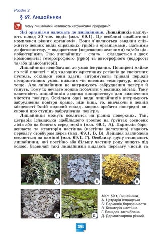 Розділ 2
284
§ 69. Лишайники
Чому лишайники називають «сфінксами природи»?
ßêі îðãàíіçìè íàëåæàòü äî ëèøàéíèêіâ. Ëèøàéíèêіâ íàëі÷ó-
þòü ïîíàä 20 òèñ. âèäіâ (ìàë. 69.1). Öå îñîáëèâі ñèìáіîòè÷íі
êîìïëåêñè ðіçíèõ îðãàíіçìіâ. Âîíè ç’ÿâëÿþòüñÿ çàâäÿêè ñïіâ-
æèòòþ ïåâíèõ âèäіâ ñïðàâæíіõ ãðèáіâ ç îðãàíіçìàìè, çäàòíèìè
äî ôîòîñèíòåçó, – âîäîðîñòÿìè (ïåðåâàæíî çåëåíèìè) òà/àáî öіà-
íîáàêòåðіÿìè. Òіëî ëèøàéíèêó – ñëàíü – ñêëàäàєòüñÿ ç äâîõ
êîìïîíåíòіâ: ãåòåðîòðîôíîãî (ãðèá) òà àâòîòðîôíîãî (âîäîðîñòі
òà/àáî öіàíîáàêòåðії).
Ëèøàéíèêè íåâèáàãëèâі äî óìîâ іñíóâàííÿ. Ïîøèðåíі ìàéæå
ïî âñіé ïëàíåòі – âіä õîëîäíèõ àðêòè÷íèõ ðåãіîíіâ äî ñïåêîòíèõ
ïóñòåëü, îñêіëüêè âîíè çäàòíі âèòðèìóâàòè òðèâàëі ïåðіîäè
íåñïðèÿòëèâèõ óìîâ: íèçüêèõ ÷è âèñîêèõ òåìïåðàòóð, ïîñóõè
òîùî. Àëå ëèøàéíèêè íå âèòðèìóþòü çàáðóäíåííÿ ïîâіòðÿ é
ãèíóòü. Òîìó їõ íå÷àñòî ìîæíà ïîáà÷èòè ó âåëèêèõ ìіñòàõ. Òàêó
âëàñòèâіñòü ëèøàéíèêіâ ëþäèíà âèêîðèñòîâóє äëÿ âèçíà÷åííÿ
÷èñòîòè ïîâіòðÿ. Îñêіëüêè îäíі âèäè ëèøàéíèêіâ âèòðèìóþòü
çàáðóäíåííÿ ïîâіòðÿ êðàùå, íіæ іíøі, òî, âèâ÷àþ÷è â ïåâíіé
ìіñöåâîñòі їõíіé âèäîâèé ñêëàä, ìîæíà çðîáèòè ïîïåðåäíі âè-
ñíîâêè ïðî ñòóïіíü çàáðóäíåííÿ ïîâіòðÿ.
Ëèøàéíèêè ìîæóòü îñåëÿòèñü íà ðіçíèõ ïîâåðõíÿõ. Òàê,
öåòðàðіÿ іñëàíäñüêà çäåáіëüøîãî çðîñòàє íà ґðóíòàõ ñîñíîâèõ
ëіñіâ àáî íà áîëîòàõ ñåðåä ìîõіâ (ìàë. 69.1, À). Ïàðìåëіÿ áîðî-
çåí÷àñòà òà êñàíòîðіÿ íàñòіííà (íàñòіííà çîëîòÿíêà) íàäàþòü
ïåðåâàãó ñòîâáóðàì äåðåâ (ìàë. 69.1, Á, Â). Ëåöèäåÿ çàãëèáëåíà
îñåëÿєòüñÿ íà êàìіííі (ìàë. 69.1, Ã). Îñîáëèâó ãðóïó ñòàíîâëÿòü
ëèøàéíèêè, ÿêі ïîñòіéíî àáî áіëüøó ÷àñòèíó ðîêó æèâóòü ïіä
âîäîþ. Çàçâè÷àé òàêі ëèøàéíèêè âіääàþòü ïåðåâàãó ÷èñòіé òà
А Б В
Г Д
Мал. 69.1. Лишайники.
А. Цетрарія ісландська.
Б. Пармелія борозенчаста.
В. Ксанторія настінна.
Г. Лецидея заглиблена.
Д. Дерматокарпон річний
 