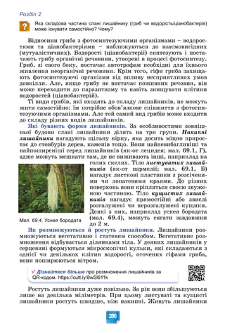 Розділ 2
286
Яка складова частина слані лишайнику (гриб чи водорість/ціанобактерія)
може існувати самостійно? Чому?
Âіäíîñèíè ãðèáà ç ôîòîñèíòåçóþ÷èìè îðãàíіçìàìè – âîäîðîñ-
òÿìè òà öіàíîáàêòåðіÿìè – íàáëèæóþòüñÿ äî âçàєìîâèãіäíèõ
(ìóòóàëіñòè÷íèõ). Âîäîðîñòі (öіàíîáàêòåðії) ñèíòåçóþòü і ïîñòà-
÷àþòü ãðèáó îðãàíі÷íі ðå÷îâèíè, óòâîðåíі â ïðîöåñі ôîòîñèíòåçó.
Ãðèá, çі ñâîãî áîêó, ïîñòà÷àє àâòîòðîôàì íåîáõіäíі äëÿ їõíüîãî
æèâëåííÿ íåîðãàíі÷íі ðå÷îâèíè. Êðіì òîãî, ãіôè ãðèáà çàõèùà-
þòü ôîòîñèíòåçóþ÷і îðãàíіçìè âіä âïëèâó íåñïðèÿòëèâèõ óìîâ
äîâêіëëÿ. Àëå, ÿêùî ãðèáó íå âèñòà÷àє ïîæèâíèõ ðå÷îâèí, âіí
ìîæå ïåðåõîäèòè äî ïàðàçèòèçìó òà íàâіòü çíèùóâàòè êëіòèíè
âîäîðîñòåé (öіàíîáàêòåðіé).
Òі âèäè ãðèáіâ, ÿêі âõîäÿòü äî ñêëàäó ëèøàéíèêіâ, íå ìîæóòü
æèòè ñàìîñòіéíî: їì ïîòðіáíå îáîâ’ÿçêîâå ñïіâæèòòÿ ç ôîòîñèí-
òåçóþ÷èìè îðãàíіçìàìè. Àëå òîé ñàìèé âèä ãðèáіâ ìîæå âõîäèòè
äî ñêëàäó ðіçíèõ âèäіâ ëèøàéíèêіâ.
ßêі áóâàþòü ôîðìè ëèøàéíèêіâ. Çà îñîáëèâîñòÿìè çîâíіø-
íüîї áóäîâè ñëàíі ëèøàéíèêè äіëÿòü íà òðè ãðóïè. Íàêèïíі
ëèøàéíèêè íàãàäóþòü ùіëüíó êіðêó, ÿêà äîñèòü ìіöíî ïðèðîñ-
òàє äî ñòîâáóðіâ äåðåâ, êàìåíіâ òîùî. Âîíè íàéíåâèáàãëèâіøі òà
íàéïîøèðåíіøі ñåðåä ëèøàéíèêіâ (ÿê-îò ëåöèäåÿ; ìàë. 69.1, Ã),
àäæå ìîæóòü ìåøêàòè òàì, äå íå âèæèâàþòü іíøі, íàïðèêëàä íà
ãîëèõ ñêåëÿõ. Òіëî ëèñòóâàòèõ ëèøàé-
íèêіâ (ÿê-îò ïàðìåëії; ìàë. 69.1, Á)
íàãàäóє ëèñòêîâі ïëàñòèíêè ç ðîçñі÷åíè-
ìè ÷è ëîïàòåâèìè êðàÿìè. Äî ðіçíèõ
ïîâåðõîíü âîíè êðіïëÿòüñÿ ñâîєþ çâóæå-
íîþ ÷àñòèíîþ. Òіëî êóùèñòèõ ëèøàé-
íèêіâ íàãàäóє ïðÿìîñòіéíі àáî çâèñëі
ðîçãàëóæåíі ÷è íåðîçãàëóæåíі êóùèêè.
Äåÿêі ç íèõ, íàïðèêëàä óñíåÿ áîðîäàòà
(ìàë. 69.4), ìîæóòü ñÿãàòè çàâäîâæêè
äî 2 ì.
ßê ðîçìíîæóþòüñÿ é ðîñòóòü ëèøàéíèêè. Ëèøàéíèêè ðîç-
ìíîæóþòüñÿ âåãåòàòèâíî і ñòàòåâèì ñïîñîáîì. Âåãåòàòèâíå ðîç-
ìíîæåííÿ âіäáóâàєòüñÿ äіëÿíêàìè òіëà. Ó äåÿêèõ ëèøàéíèêіâ ó
ñåðöåâèíі ôîðìóþòüñÿ ìіêðîñêîïі÷íі êóëüêè, ÿêі ñêëàäàþòüñÿ ç
îäíієї ÷è äåêіëüêîõ êëіòèí âîäîðîñòі, îòî÷åíèõ ãіôàìè ãðèáà,
âîíè ïîøèðþþòüñÿ âіòðîì.
Дізнайтеся більше про розмноження лишайників за
QR-кодом. https://cutt.ly/8wSl611k
Ðîñòóòü ëèøàéíèêè äóæå ïîâіëüíî. Çà ðіê âîíè çáіëüøóþòüñÿ
ëèøå íà äåêіëüêà ìіëіìåòðіâ. Ïðè öüîìó ëèñòóâàòі òà êóùèñòі
ëèøàéíèêè ðîñòóòü øâèäøå, íіæ íàêèïíі. Æèâóòü ëèøàéíèêè
Мал. 69.4. Уснея бородата
 