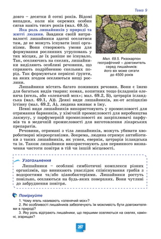 Тема 9
287
äîâãî – äåñÿòêè é ñîòíі ðîêіâ. Âіäîìі
âèïàäêè, êîëè âіê îêðåìèõ îñîáèí
ñÿãàâ íàâіòü òèñÿ÷ ðîêіâ (ìàë. 69.5).
ßêà ðîëü ëèøàéíèêіâ ó ïðèðîäі òà
æèòòі ëþäèíè. Çàâäÿêè ñâîїé âèòðè-
âàëîñòі ëèøàéíèêè çäàòíі îñåëÿòèñÿ
òàì, äå íå ìîæóòü іñíóâàòè іíøі îðãà-
íіçìè. Âîíè ñòâîðþþòü óìîâè äëÿ
ôîðìóâàííÿ ðîñëèííèõ óãðóïîâàíü ó
òèõ ìіñöÿõ, äå їõ ðàíіøå íå іñíóâàëî.
Òàê, îñåëÿþ÷èñü íà ñêåëÿõ, ëèøàéíè-
êè âèäіëÿþòü îñîáëèâі ðå÷îâèíè, ùî
ñïðèÿþòü ïîäðіáíåííþ ñêåëüíèõ ïî-
ðіä. Òàê ôîðìóþòüñÿ ïåðâіñíі ґðóíòè,
íà ÿêèõ çãîäîì îñåëÿþòüñÿ âèùі ðîñ-
ëèíè.
Ëèøàéíèêè ìіñòÿòü áàãàòî ïîæèâíèõ ðå÷îâèí. Âîíè є їæåþ
äëÿ áàãàòüîõ âèäіâ òâàðèí: êîìàõ, êîïèòíèõ òîùî (êëàäîíіÿ îëå-
íÿ÷à (ÿãåëü, àáî «îëåíÿ÷èé ìîõ»; ìàë. 69.2, Á), öåòðàðіÿ іñëàíä-
ñüêà (ìàë. 69.1, À)). Äåÿêі âèäè ëèøàéíèêіâ, ÿê-îò àñïіöèëіþ
їñòіâíó (ìàë. 69.2, À), ëþäèíà âæèâàє â їæó.
Ïåâíі âèäè ëèøàéíèêіâ âèêîðèñòîâóþòü ó ïðîìèñëîâîñòі äëÿ
îòðèìàííÿ áàðâíèêіâ, ó õіìі÷íіé ïðîìèñëîâîñòі äëÿ âèðîáíèöòâà
ëàêìóñó, ó ïàðôóìåðíіé ïðîìèñëîâîñòі ÿê çàêðіïëþâà÷і ïàðôó-
ìіâ òà â ìåäè÷íіé ïðîìèñëîâîñòі äëÿ âèãîòîâëåííÿ ëіêàðñüêèõ
ïðåïàðàòіâ.
Ðå÷îâèíè, îòðèìàíі ç òіëà ëèøàéíèêіâ, ìîæóòü óáèâàòè õâî-
ðîáîòâîðíі ìіêðîîðãàíіçìè. Çîêðåìà, ëþäèíà îòðèìóє àíòèáіîòè-
êè ç òàêèõ ëèøàéíèêіâ, ÿê óñíåÿ, åâåðíіÿ, öåòðàðіÿ іñëàíäñüêà
òà іí. Òàêîæ ëèøàéíèêè âèêîðèñòîâóþòü äëÿ ïåðâèííîãî âèçíà-
÷åííÿ ÷èñòîòè ïîâіòðÿ â òіé ÷è іíøіé ìіñöåâîñòі.
Узагальнення
Ëèøàéíèêè – îñîáëèâі ñèìáіîòè÷íі êîìïëåêñè ðіçíèõ
îðãàíіçìіâ, ùî âèíèêàþòü óíàñëіäîê ñïіâіñíóâàííÿ ãðèáіâ ç
âîäîðîñòÿìè òà/àáî öіàíîáàêòåðіÿìè. Ëèøàéíèêè ðîñòóòü
ïîâіëüíî, îñåëÿþòüñÿ íà áóäü-ÿêèõ ïîâåðõíÿõ. Âîíè ÷óòëèâі
äî çàáðóäíåííÿ ïîâіòðÿ.
Поміркуйте
1. Чому ягель називають «оленячий мох»?
2. Які особливості лишайників забезпечують їм можливість бути довгожителя-
ми в природі?
3. Яку роль відіграють лишайники, що першими оселяються на скелях, камін-
ні, згарищах?
Мал. 69.5. Ризокарпон
географічний – довгожитель
серед лишайників:
його вік може сягати
до 4500 років
 
