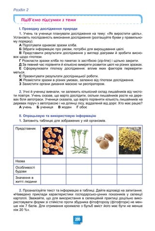Розділ 2
288
Підіб’ємо підсумки з теми
І. Проводжу дослідження природи
1. Учень та учениця планували дослідження на тему: «Як виростити цвіль».
Установіть послідовність виконання дослідження (розташуйте букви у правильно-
му порядку).
А Підготувати однакові зразки хліба.
Б Зібрати інформацію про умови, потрібні для вирощування цвілі.
В Представити результати дослідження у вигляді діаграми й зробити висно-
вок щодо гіпотези.
Г Розкласти зразки хліба по пакетах із застібкою (zip-line) і щільно закрити.
Д За певний час порівняти й кількісно виміряти розвиток цвілі на різних зразках.
Е Сформулювати гіпотезу дослідження: вплив яких факторів перевіряти-
меться.
Є Презентувати результати дослідницької роботи.
Ж Розмістити зразки в різних умовах, залежно від гіпотези дослідження.
З Захистити органи дихання маскою чи респіратором.
2. Учні й учениці вивчали, чи залежить кількісний склад лишайників від чисто-
ти повітря. Учень сказав, що варто дослідити, скільки лишайників росте на дере-
вах біля автотраси. Учениця сказала, що варто порівняти кількість лишайників на
деревах поруч з автотрасою і на ділянці лісу, віддаленій від доріг. Хто має рацію?
А учень Б учениця В жоден Г обоє
ІІ. Опрацьовую та використовую інформацію
1. Заповніть таблицю для зображених у ній організмів.
Представник
Назва
Особливості
будови
Значення в
житті людини
2. Проаналізуйте текст та інформацію в таблиці. Дайте відповіді на запитання.
«Наведено приклади характеристики господарсько-цінних показників у селекції
картоплі. Зважайте, що для використання в селекційній практиці доцільно вико-
ристовувати форми зі стійкістю проти збудника фітофторозу (фітофтори) не мен-
ше ніж 7 балів. Для отримання крохмалю з бульб вміст його має бути не менше
ніж 20 %».
 