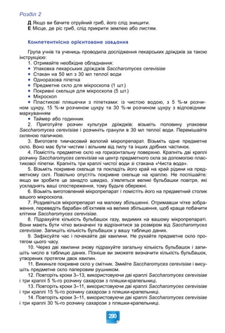 Розділ 2
290
Д Якщо ви бачите отруйний гриб, його слід знищити.
Е Місце, де ріс гриб, слід прикрити землею або листям.
Компетентнісно орієнтоване завдання
Група учнів та учениць проводила дослідження пекарських дріжджів за такою
інструкцією:
1. Отримайте необхідне обладнання:

 Упаковка пекарських дріжджів Saccharomyces cerevisiae

 Стакан на 50 мл з 30 мл теплої води

 Одноразова піпетка

 Предметне скло для мікроскопа (1 шт.)

 Покривні скельця для мікроскопа (5 шт.)

 Мікроскоп

 Пластикові пляшечки з піпетками: із чистою водою, з 5 %-м розчи-
ном цукру, 15 %-м розчином цукру та 30 %-м розчином цукру з відповідним
маркуванням

 Таймер або годинник
2. Приготуйте розчин культури дріжджів: візьміть половину упаковки
Saccharomyces cerevisiae і розчиніть гранули в 30 мл теплої води. Перемішайте
скляною паличкою.
3. Виготовте тимчасовий вологий мікропрепарат. Візьміть одне предметне
скло. Воно має бути чистим і вільним від пилу та інших дрібних частинок.
4. Помістіть предметне скло на горизонтальну поверхню. Крапніть дві краплі
розчину Saccharomyces cerevisiae на центр предметного скла за допомогою плас-
тикової піпетки. Крапніть три краплі чистої води зі стакана «Чиста вода».
5. Візьміть покривне скельце та покладіть його край на край рідини на пред-
метному склі. Повільно опустіть покривне скельце на краплю. Не поспішайте:
якщо ви зробите це занадто швидко, з’являться великі бульбашки повітря, які
ускладнять ваші спостереження, тому будьте обережні.
6. Візьміть виготовлений мікропрепарат і помістіть його на предметний столик
вашого мікроскопа.
7. Роздивіться мікропрепарат на малому збільшенні. Отримавши чітке зобра-
ження, переведіть барабан об’єктивів на велике збільшення, щоб краще побачити
клітини Saccharomyces cerevisiae.
8. Підрахуйте кількість бульбашок газу, видимих на вашому мікропрепараті.
Вони мають бути чітко визначені та відрізнятися за розміром від Saccharomyces
cerevisiae. Запишіть кількість бульбашок у вашу таблицю даних.
9. Зафіксуйте час і почекайте дві хвилини. Не рухайте предметне скло про-
тягом цього часу.
10. Через дві хвилини знову підрахуйте загальну кількість бульбашок і запи-
шіть число в таблицю даних. Пізніше ви зможете визначити кількість бульбашок,
утворених протягом двох хвилин.
11. Викиньте покривне скло у смітник. Змийте Saccharomyces cerevisiae і вису-
шіть предметне скло паперовим рушником.
12. Повторіть кроки 3–13, використовуючи дві краплі Saccharomyces cerevisiae
і три краплі 5 %-го розчину сахарози з пляшки-крапельниці.
13. Повторіть кроки 3–11, використовуючи дві краплі Saccharomyces cerevisiae
і три краплі 15 %-го розчину сахарози з пляшки-крапельниці.
14. Повторіть кроки 3–11, використовуючи дві краплі Saccharomyces cerevisiae
і три краплі 30 %-го розчину сахарози з пляшки-крапельниці.
 