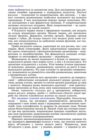 Узагальнення
294
ÿêèõ âіäáóâàєòüñÿ çà äîïîìîãîþ ñïîð. Äëÿ çàïëіäíåííÿ öèì ðîñ-
ëèíàì ïîòðіáíå ñåðåäîâèùå ç ïіäâèùåíîþ âîëîãіñòþ. Íàñіííі
ðîñëèíè – ãîëîíàñіííі òà ïîêðèòîíàñіííі, àáî êâіòêîâі, – ó ïðî-
öåñі ñòàòåâîãî ðîçìíîæåííÿ ïîçáóëèñÿ çàëåæíîñòі âіä âîëîãîãî
ñåðåäîâèùà. Ó íèõ çàïëіäíåííþ ïåðåäóє ïðîöåñ çàïèëåííÿ. Ïіñ-
ëÿ çàïëіäíåííÿ â íèõ ôîðìóєòüñÿ íàñіíèíà. Ó ïîêðèòîíàñіííèõ
íàñіíèíà îòî÷óєòüñÿ îïëîäíåì. Íèíі ïîêðèòîíàñіííі – öå ïàíіâ-
íà ãðóïà ðîñëèí íà íàøіé ïëàíåòі.
Ó áіëüøîñòі òâàðèí òàêîæ є ñôîðìîâàíі òêàíèíè, ÿêі âõîäÿòü
äî ñêëàäó âіäïîâіäíèõ îðãàíіâ. Îðãàíè òâàðèí, ÿêі âèêîíóþòü
ñïіëüíі ôóíêöії, ôîðìóþòü ñèñòåìè îðãàíіâ. Öіêàâîþ ãðóïîþ
òâàðèí є ãóáêè. Äî ñêëàäó їõíüîãî òіëà âõîäÿòü ðіçíі òèïè êëі-
òèí, ÿêі ñïåöіàëіçóþòüñÿ íà çäіéñíåííі ïåâíèõ ôóíêöіé, àëå òêà-
íèí âîíè íå óòâîðþþòü.
Ãðèáè ïîєäíóþòü îçíàêè, õàðàêòåðíі ÿê äëÿ ðîñëèí, òàê і äëÿ
òâàðèí. Âîíè ãåòåðîòðîôè. Äåÿêі ïðåäñòàâíèêè ñïðàâæíіõ ãðè-
áіâ çäàòíі ñïіâіñíóâàòè ç ôîòîñèíòåçóþ÷èìè îðãàíіçìàìè – âîäî-
ðîñòÿìè òà öіàíîáàêòåðіÿìè. Òàê ôîðìóþòüñÿ àñîöіàöії ãåòåðî-
òðîôíèõ òà àâòîòðîôíèõ îðãàíіçìіâ – ëèøàéíèêè.
Íåçâàæàþ÷è íà çíà÷íі âіäìіííîñòі â áóäîâі òà ïðîöåñàõ æèò-
òєäіÿëüíîñòі ðіçíèõ ãðóï æèâèõ іñòîò, ó íèõ є é ñïіëüíі ðèñè. Óñі
îðãàíіçìè ñêëàäàþòüñÿ ç êëіòèí. Óñіì æèâèì іñòîòàì ïðèòàìàí-
íі æèâëåííÿ, äèõàííÿ, ðîçìíîæåííÿ, çäàòíіñòü äî ðîñòó é іíäè-
âіäóàëüíîãî ðîçâèòêó. Óñі íîâі êëіòèíè òà îðãàíіçìè óòâîðþþòü-
ñÿ, íåçâàæàþ÷è íà ðîçìàїòіñòü ñïîñîáіâ ðîçìíîæåííÿ, âèíÿòêîâî
ç ìàòåðèíñüêèõ êëіòèí.
Ñïіëüíîþ âëàñòèâіñòþ âñіõ îðãàíіçìіâ є çäàòíіñòü äî ñàìîðåãó-
ëÿöії – çàáåçïå÷åííÿ óçãîäæåíîї äіÿëüíîñòі ðіçíèõ îðãàíåë êëі-
òèíè, ðіçíèõ êëіòèí, îðãàíіâ òà ñèñòåì îðãàíіâ âіäïîâіäíî äî çìіí
ó äîâêіëëі. Çàâäÿêè öüîìó âèíèêàþòü àäàïòàöії – íîâі ïðèñòîñó-
âàííÿ îðãàíіçìіâ äî áóäü-ÿêèõ çìіí íàâêîëèøíüîãî ñåðåäîâèùà.
Îòæå, íàÿâíіñòü ñïіëüíèõ ðèñ ó ïðîêàðіîòіâ, âîäîðîñòåé,
âèùèõ ðîñëèí, òâàðèí, ãðèáіâ і є ñâіä÷åííÿì єäíîñòі æèâîї ïðè-
ðîäè òà єäíîñòі ïîõîäæåííÿ æèòòÿ íà íàøіé ïëàíåòі.
ßêі çàâäàííÿ ñó÷àñíîї ñèñòåìàòèêè. Ïðèãàäàéòå, áіîñèñòåìà-
òèêà – íàóêà, ùî äîñëіäæóє ðіçíîìàíіòíіñòü îðãàíіçìіâ. Її
çàâäàííÿì є îïèñ íîâèõ âèäіâ і íàäâèäîâèõ ñèñòåìàòè÷íèõ êàòå-
ãîðіé, їõíÿ êëàñèôіêàöіÿ òà íàäàííÿ їì íàóêîâèõ íàçâ. Îñíîâè
íàóêè áіîñèñòåìàòèêè çàêëàâ Ê. Ëіííåé. Ñàìå âіí óòî÷íèâ ïîíÿò-
òÿ ïðî âèä îðãàíіçìіâ; çàïðîïîíóâàâ ïðèíöèï ïîäâіéíèõ íàóêî-
âèõ íàçâ îðãàíіçìіâ; çàïðîïîíóâàâ îñíîâíі ñèñòåìàòè÷íі îäèíèöі
òà ïðèíöèï їõíüîãî ïіäïîðÿäêóâàííÿ.
Ïðèíöèï âçàєìîïіäïîðÿäêîâàíèõ ñèñòåìàòè÷íèõ îäèíèöü (їõ
ùå íàçèâàþòü òàêñîíàìè) ïîëÿãàє â òîìó, ùî òàêñîíè íèæ÷îãî
ðàíãó îá’єäíóþòü ó òàêñîí âèùîãî ðàíãó. Íàïðèêëàä, âèäè
îá’єäíóþòü ó ðîäè, ðîäè – ó ðîäèíè, ðîäèíè – ó ïîðÿäîê (ó çîî-
 