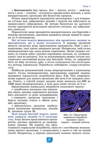 Тема 1
31
 Áіîòåõíîëîãіÿ (âіä ãðåöüê. áіîñ – æèòòÿ, òåõíå – ìàéñòåð-
íіñòü і ëîãîñ – ó÷åííÿ) – ñóêóïíіñòü ïðîìèñëîâèõ ìåòîäіâ, ó ÿêèõ
âèêîðèñòîâóþòü îðãàíіçìè àáî áіîëîãі÷íі ïðîöåñè.
Ðіçíèõ ïðåäñòàâíèêіâ ïðîêàðіîòіâ çàñòîñîâóþòü і äëÿ î÷èùåí-
íÿ ñòі÷íèõ âîä, çàáðóäíåíèõ âîäîéì і ґðóíòіâ âіä ïîáóòîâîãî òà
ïðîìèñëîâîãî çàáðóäíåííÿ. Öі ìåòîäè áàçóþòüñÿ íà çäàòíîñòі
êëіòèí ïðîêàðіîòіâ ðîçêëàäàòè îðãàíі÷íі ñïîëóêè, ùî çàáðóäíþ-
þòü äîâêіëëÿ.
Ïàðàçèòè÷íі âèäè ïðîêàðіîòіâ âèêîðèñòîâóþòü äëÿ áîðîòüáè ç
іíøèìè îðãàíіçìàìè, çäàòíèìè çàâäàâàòè øêîäè çäîðîâ’þ ëþäè-
íè òà її ãîñïîäàðñòâó.
ßêі çâ’ÿçêè ìîæóòü ôîðìóâàòèñÿ ìіæ îðãàíіçìîì ëþäèíè òà
ïðîêàðіîòàìè, ùî â íüîìó îñåëÿþòüñÿ. Ó íàøîìó îðãàíіçìі
ìîæóòü îñåëÿòèñü ðіçíі ïðåäñòàâíèêè ïðîêàðіîòіâ. Îäíі ç íèõ є
êîðèñíèìè, іíøі çäàòíі çàâäàâàòè øêîäè. Íàïðèêëàä, ñâіé ñêëàä
ìіêðîîðãàíіçìіâ ìàє íàøà ðîòîâà ïîðîæíèíà. ßêùî ëþäèíà ñòå-
æèòü çà ñòàíîì çóáіâ і ðîòîâîї ïîðîæíèíè çàãàëîì, öі «ñïіâìåø-
êàíöі» íàì íå øêîäÿòü. Àëå çà íåäîòðèìàííÿ ïðàâèë ãіãієíè ñïî-
ñòåðіãàþòü íåãàòèâíèé âïëèâ öèõ áàêòåðіé. Îòæå, íå çàáóâàéòå
äâі÷і íà äîáó ÷èñòèòè çóáè, à ïіñëÿ ñïîæèâàííÿ їæі îïîëіñêóâà-
òè ðîòîâó ïîðîæíèíó! Ïåðіîäè÷íî âіäâіäóéòå ëіêàðÿ-ñòîìàòî-
ëîãà.
Íàéáіëüø ðіçíîìàíіòíèé ñêëàä ìіêðîîðãàíіçìіâ ó êèøêîâîìó
òðàêòі. Ñêëàä ìіêðîîðãàíіçìіâ, ïðèòàìàííèõ çäîðîâіé ëþäèíі,
íàçèâàþòü íîðìàëüíîþ ìіêðîáіîòîþ (ìàë. 9.2). Òàêі ìіêðîîðãà-
íіçìè êîðèñíі äëÿ íàøîãî îðãàíіçìó àáî õî÷à á íå çàâäàþòü øêî-
äè. Óÿâіòü, ó òîâñòіé êèøöі ëþäèíè ìîæå ìåøêàòè âіä 600 äî
1000 âèäіâ ìіêðîîðãàíіçìіâ, à їõíÿ ìàñà ìîæå ñÿãàòè äî 2 êã.
Ïðåäñòàâíèêè íîðìàëüíîї ìіêðîáіîòè êèøêîâîãî òðàêòó:

 çàïîáіãàþòü îñåëåííþ òàì øêіäëè-
âèõ âèäіâ, çäàòíèõ ñïðè÷èíÿòè ðîçëàäè
éîãî äіÿëüíîñòі òà ðіçíі çàõâîðþâàííÿ;

 ñïðèÿþòü ïðîöåñàì òðàâëåííÿ і
áåðóòü àêòèâíó ó÷àñòü â îáìіíі ðå÷î-
âèí îðãàíіçìó;

 çàáåçïå÷óþòü îðãàíіçì íåîáõіä-
íèìè âіòàìіíàìè (íàïðèêëàä, âіòàìіí
K, âіòàìіíè ãðóïè Â).
ßêîї øêîäè áàêòåðії ìîæóòü çàâäà-
âàòè çäîðîâ’þ ëþäèíè òà її ãîñïîäàð-
ñòâó. Іñíóє áàãàòî ïðåäñòàâíèêіâ ïðîêà-
ðіîòіâ, çäàòíèõ ïðèçâåñòè äî çàõâîðþ-
âàííÿ ëþäèíè. Íà âіäìіíó âіä ïðåä-
ñòàâíèêіâ íîðìàëüíîї ìіêðîáіîòè, âîíè íå є ïîñòіéíèìè ìåøêàí-
öÿìè íàøîãî îðãàíіçìó, à ïîòðàïëÿþòü ó íüîãî â òîé ÷è іíøèé
ñïîñіá. Íàïðèêëàä, ó âåðõíіõ äèõàëüíèõ øëÿõàõ ìîæóòü îñåëÿ-
Мал. 9.2. Представник
нормальної мікробіоти
кишкового тракту
людини – кишкова паличка
 