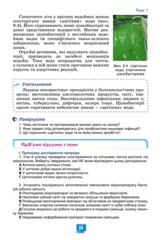 Тема 1
33
Ñïåêîòíîãî ëіòà ó ïðіñíèõ âîäîéìàõ ìîæíà
ñïîñòåðіãàòè ÿâèùå «öâіòіííÿ» âîäè (ìàë.
9.4). Éîãî ñïðè÷èíÿþòü ïåâíі öіàíîáàêòåðії òà
(
äåÿêі ïðåäñòàâíèêè âîäîðîñòåé. Ìàñîâå ðîç-
ìíîæåííÿ öіàíîáàêòåðіé ó íåãëèáîêèõ âîäî-
éìàõ íàäàє їì ñïåöèôі÷íîãî ñèíüî-çåëåíîãî
çàáàðâëåííÿ, ìîæå ç’ÿâëÿòèñü íåïðèєìíèé
çàïàõ.
Îòðóéíі ðå÷îâèíè, ÿêі âèäіëÿþòü öіàíîáàê-
òåðії, ïðèçâîäÿòü äî çàãèáåëі ìåøêàíöіâ
âîäîéì. Òàêà âîäà íåïðèäàòíà äëÿ ïèòòÿ,
à êóïàííÿ â íіé ìîæå ñòàòè ïðè÷èíîþ âàæêèõ
îòðóєíü òà àëåðãі÷íèõ ðåàêöіé.
Узагальнення
Ëþäèíà âèêîðèñòîâóє ïðîêàðіîòіâ ó áіîòåõíîëîãі÷íèõ ïðî-
öåñàõ: âèãîòîâëåííÿ êèñëîìîëî÷íèõ ïðîäóêòіâ, îöòó, êâà-
øåííÿ îâî÷іâ òîùî. Áàêòåðіàëüíèìè іíôåêöіÿìè ëþäèíè є:
àíãіíà, òóáåðêóëüîç, äèôòåðіÿ, õîëåðà òîùî. Öіàíîáàêòåðії
çäàòíі ñïðè÷èíÿòè íåáåçïå÷íå ÿâèùå – «öâіòіííÿ» âîäè.
Поміркуйте
1. Чому кип’ячене чи пастеризоване молоко довго не скисає?
2. Яких правил слід дотримуватись для профілактики кишкових інфекцій?
3. Що спричиняє «цвітіння» води та як йому можна запобігти?
Підіб’ємо підсумки з теми
І. Проводжу дослідження природи
1. Учні й учениці проводили спостереження за клітинами листка рослини під
мікроскопом. Виберіть твердження, яке НЕ може відповідати цьому дослідженню.
А Клітини мають клітинні стінки.
Б У клітинах добре видно мітохондрії.
В У цитоплазмі видно зелені хлоропласти.
Г Цитоплазма клітини здатна рухатись.
2. Установіть послідовність виготовлення тимчасового мікропрепарату бакте-
рій зубного нальоту.
А Розглядаємо мікропрепарат за великого збільшення мікроскопа.
Б Наносимо зубний наліт на предметне скельце та фарбуємо барвником.
В Розміщуємо виготовлений препарат під об’єктивом на предметному столику.
Г Змоченою спиртом скляною паличкою знімаємо наліт із зубів поблизу ясен.
Д Готуємо мікроскоп до роботи та предметні й покривні скельця, скляну палич-
ку, барвники.
Е Накриваємо пофарбований препарат покривним скельцем.
Мал. 9.4. «Цвітіння»
води, спричинене
ціанобактеріями
 