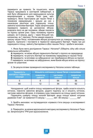 Тема 1
35
перевірити це правило. Їм пощастило, мама
Тараса працювала в санітарній лабораторії, в
якій було обладнання для вирощування культур
мікроорганізмів у чашках Петрі (див. мал.
праворуч). Вона підготувала дві чашки Петрі з
поживним середовищем і кришки до них з
нанесеною решіткою для підрахунку площі,
зайнятої колоніями бактерій. Тарас запропонував
перевірити правило за допомогою яблука:
розрізати його на дві половини, обидві покласти
на підлогу зрізом униз. Одну половинку підняти
швидко, за 5 секунд, другу – через більший час,
наприклад, за 1 хвилину. Потім швидко відкрити
кришку чашки Петрі, половинками яблука доторкнутися до поверхні середовища,
закрити, підписати і поставити в термостат вирощувати бактерії. Через три дні
підрахувати площу, зайняту бактеріями в обох чашках Петрі, і зробити висновок.
1. Якою була мета дослідження Тараса і Наталки? (Оберіть одну або кілька
правильних відповідей.)
А перевірити, чи може яблуко переносити бактерії з підлоги на середовище
Б перевірити, чи ростуть бактерії на поживному середовищі в чашках Петрі
В перевірити, чи впливає на забруднення час перебування яблука на підлозі
Г перевірити, чи впливає на забруднення, яким боком яблуко впало на підлогу:
зрізом чи шкірочкою
2. За результатами проведеного експерименту Наталка склала таблицю.
Тривалість
контакту з підлогою,
секунди
Кількість клітинок у чашці Петрі з колоніями
повністю
зайняті
частково
зайняті
повністю
вільні
5 8 64 56
60 12 54 62
Нагадування: щоб знайти площу неправильної фігури, треба скласти кількість
клітинок, повністю зайнятих фігурою, додати поділену на 2 кількість клітинок,
частково зайнятих фігурою, й отриману суму помножити на площу однієї клітинки.
Підрахуйте сумарну площу колоній бактерій, якщо площа кожної клітинки
дорівнює 4 мм2
: за тривалості 5 секунд – ______ мм2
, 60 секунд – ______ мм2
.
3. Зробіть висновок: чи підтвердилося «правило п’яти секунд» в експерименті
Тараса і Наталки.
4. Поміркуйте, як можна вдосконалити методику експерименту Наталки й Тара-
са. Запропонуйте ТРИ різні вдосконалення.
 