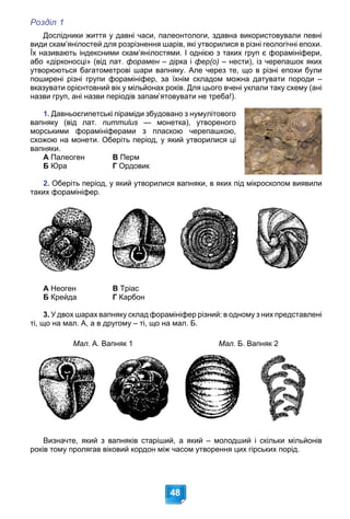 Розділ 1
48
Дослідники життя у давні часи, палеонтологи, здавна використовували певні
види скам’янілостей для розрізнення шарів, які утворилися в різні геологічні епохи.
Їх називають індексними скам’янілостями. І однією з таких груп є форамініфери,
або «дірконосці» (від лат. форамен – дірка і
н фер(о) – нести), із черепашок яких
утворюються багатометрові шари вапняку. Але через те, що в різні епохи були
поширені різні групи форамініфер, за їхнім складом можна датувати породи –
вказувати орієнтовний вік у мільйонах років. Для цього вчені уклали таку схему (ані
назви груп, ані назви періодів запам’ятовувати не треба!).
1. Давньоєгипетські піраміди збудовано з нумулітового
вапняку (від лат. nummulus — монетка), утвореного
s
морськими форамініферами з пласкою черепашкою,
схожою на монети. Оберіть період, у який утворилися ці
вапняки.
А Палеоген В Перм
Б Юра Г Ордовик
2. Оберіть період, у який утворилися вапняки, в яких під мікроскопом виявили
таких форамініфер.
А Неоген В Тріас
Б Крейда Г Карбон
3. У двох шарах вапняку склад форамініфер різний: в одному з них представлені
ті, що на мал. А, а в другому – ті, що на мал. Б.
Мал. А. Вапняк 1 Мал. Б. Вапняк 2
Визначте, який з вапняків старіший, а який – молодший і скільки мільйонів
років тому пролягав віковий кордон між часом утворення цих гірських порід.
 