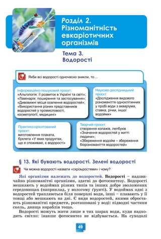 49
Інформаційно-пошуковий проєкт:
«Альгологія: її розвиток в Україні та світі»;
«Ламінарія: поширення та застосування»;
«Дивовижні місця оселення водоростей»;
«Використання різних представників
водоростей у промисловості,
косметології, медицині»
Творчий проєкт:
створення колажів, лепбуків
«Значення водоростей у житті
людини»;
«Збереження водойм – збереження
біорізноманіття водоростей»
Практико-орієнтований
проєкт:
виготовлення плаката,
буклета «У яких продуктах,
що я споживаю, є водорості»
Якби всі водорості одночасно зникли, то…
Науково-дослідницький
проєкт:
«Дослідження видового
різноманіття одноклітинних
у пробі води з акваріума,
ставка, річки, іншої
водойми»
§ 13. Які бувають водорості. Зелені водорості
Чи можна водорості назвати «скрізьростями» і чому?
ßêі îðãàíіçìè íàëåæàòü äî âîäîðîñòåé. Âîäîðîñòі – íàäçâè-
÷àéíî ðіçíîìàíіòíі îðãàíіçìè, çäàòíі äî ôîòîñèíòåçó. Âîäîðîñòі
ìåøêàþòü ó âîäîéìàõ ðіçíèõ òèïіâ òà іíøèõ äîáðå çâîëîæåíèõ
ñåðåäîâèùàõ (íàïðèêëàä, ó âîëîãîìó ґðóíòі). Ó âîäîéìàõ îäíі ç
âîäîðîñòåé òðàïëÿþòüñÿ áіëÿ ïîâåðõíі âîäè, іíøі – ïëàâàþòü ó її
òîâùі àáî ìåøêàþòü íà äíі. Є âèäè âîäîðîñòåé, ÿêèìè îáðîñòà-
þòü ðіçíîìàíіòíі ïðåäìåòè, ðîçòàøîâàíі ó âîäі: ïіäâîäíі ÷àñòèíè
ñêåëü, äíèùà êîðàáëіâ òîùî.
Âîäîðîñòі ìîæóòü æèòè ëèøå â òèõ øàðàõ âîäè, êóäè íàäõî-
äèòü ñâіòëî: іíàêøå ôîòîñèíòåç íå âіäáóâàєòüñÿ. Íà ñóõîäîëі
Тема 3.
Водорості
Розділ 2.
Різноманітність
евкаріотичних
організмів
 