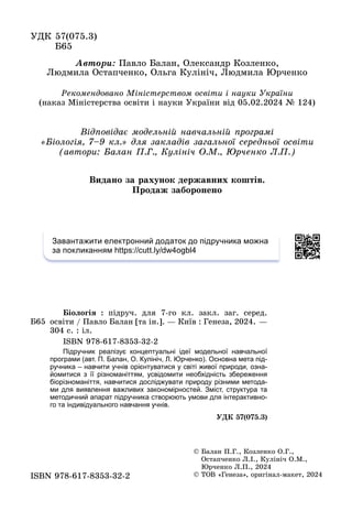 ÓÄÊ 57(075.3)
Á65
Á65
Áіîëîãіÿ : ïіäðó÷. äëÿ 7-ãî êë. çàêë. çàã. ñåðåä.
îñâіòè / Ïàâëî Áàëàí [òà іí.]. — Êèїâ : Ãåíåçà, 2024. —
304 ñ. : іë.
ISBN 978-617-8353-32-2
Підручник реалізує концептуальні ідеї модельної навчальної
програми (авт. П. Балан, О. Кулініч, Л. Юрченко). Основна мета під-
ручника – навчити учнів орієнтуватися у світі живої природи, озна-
йомитися з її різноманіттям, усвідомити необхідність збереження
біорізноманіття, навчитися досліджувати природу різними метода-
ми для виявлення важливих закономірностей. Зміст, структура та
методичний апарат підручника створюють умови для інтерактивно-
го та індивідуального навчання учнів.
Ä ( )
ÓÄÊ 57(075.3)
ISBN 978 617 8353 32 2
ISBN 978-617-8353-32-2
© Áàëàí Ï.Ã., Êîçëåíêî Î.Ã.,
Îñòàï÷åíêî Ë.І., Êóëіíі÷ Î.Ì.,
Þð÷åíêî Ë.Ï., 2024
© ÒÎÂ «Ãåíåçà», îðèãіíàë-ìàêåò, 2024
Âèäàíî çà ðàõóíîê äåðæàâíèõ êîøòіâ.
Ïðîäàæ çàáîðîíåíî
Àâòîðè: Ïàâëî Áàëàí, Îëåêñàíäð Êîçëåíêî,
Ëþäìèëà Îñòàï÷åíêî, Îëüãà Êóëіíі÷, Ëþäìèëà Þð÷åíêî
Âіäïîâіäàє ìîäåëüíіé íàâ÷àëüíіé ïðîãðàìі
«Áіîëîãіÿ, 7–9 êë.» äëÿ çàêëàäіâ çàãàëüíîї ñåðåäíüîї îñâіòè
(àâòîðè: Áàëàí Ï.Ã., Êóëіíі÷ Î.Ì., Þð÷åíêî Ë.Ï.)
Ðåêîìåíäîâàíî Ìіíіñòåðñòâîì îñâіòè і íàóêè Óêðàїíè
(íàêàç Ìіíіñòåðñòâà îñâіòè і íàóêè Óêðàїíè âіä 05.02.2024 № 124)
Завантажити електронний додаток до підручника можна
за покликанням https://cutt.ly/dw4ogbl4
 