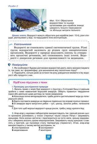 Розділ 2
58
Мал. 15.4. Обростання
водоростями та іншими
організмами дна кораблів знижує
швидкість їхнього пересування
та збільшує витрати пального
Цікаво знати. Водорості можуть обростати дно кораблів (мал. 15.4), різні спо-
руди, розташовані у воді, та порушувати їхню експлуатацію.
Узагальнення
Âîäîðîñòі íå ñòàíîâëÿòü єäèíîї ñèñòåìàòè÷íîї ãðóïè. Ðіçíі
ãðóïè âîäîðîñòåé íàëåæàòü äî ðіçíèõ ãðóï åâêàðіîòè÷íèõ
îðãàíіçìіâ. Âîäîðîñòі ó ïðèðîäі âèäіëÿþòü êèñåíü òà óòâîðþ-
þòü îðãàíі÷íі ðå÷îâèíè, ÿêі ñïîæèâàþòü іíøі іñòîòè. Âîäî-
ðîñòі є äæåðåëîì ðå÷îâèí äëÿ ïðîìèñëîâîñòі òà ìåäèöèíè.
Поміркуйте
1. Які особливості будови діатомових водоростей дають змогу використовувати
їх, так само, як і форамініфер, для визначення віку геологічних порід?
2. Підрахуйте, скільки разів за останні пів року доводилося вживати в їжу водо-
рості або продукти з них.
Підіб’ємо підсумки з теми
І. Проводжу дослідження природи
1. Василь привіз з моря бурі водорості з ґрунтом у 5-літровій банці й вирішив
зробити з ними невеличкий морський акваріум. Оберіть правильні твердження
(одне або декілька) щодо догляду за таким акваріумом.
А Коли вода почне випаровуватися, треба долити дистильованої води до попе-
реднього рівня.
Б Варто поставити акваріум на південне підвіконня під яскраві сонячні промені.
В В акваріум варто випустити рибок – гупі, цихлід, золотих рибок, телескопів
тощо.
Г Для того щоб морські водорості краще росли, треба у воду крапати йод.
2. Агар-агар у наукових лабораторіях використовують так: гарячий розчин цьо-
го крохмалю розливають у плоскі стерильні чашки (чашки Петрі) і закривають
кришками. Коли розчин застигне і перетвориться на густе желе, кришку відкрива-
ють і обережно вносять зразки мікроорганізмів. Закривають чашку кришкою і став-
лять у пристрій, що підтримує сталу температуру (термостат). Отже, агар-агар
використовують у такому методі досліджень, як
А спостереження В експеримент
Б моделювання Г моніторинг
 