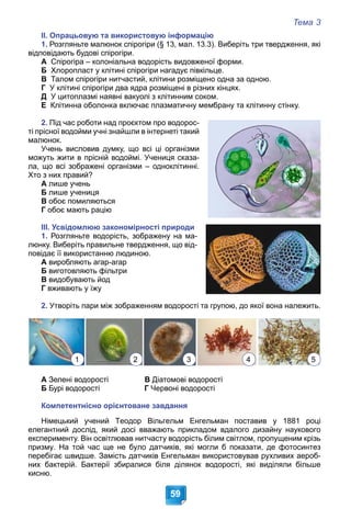Тема 3
59
ІІ. Опрацьовую та використовую інформацію
1. Розгляньте малюнок спірогіри (§ 13, мал. 13.3). Виберіть три твердження, які
відповідають будові спірогіри.
А Спірогіра – колоніальна водорість видовженої форми.
Б Хлоропласт у клітині спірогіри нагадує півкільце.
В Талом спірогіри нитчастий, клітини розміщено одна за одною.
Г У клітині спірогіри два ядра розміщені в різних кінцях.
Д У цитоплазмі наявні вакуолі з клітинним соком.
Е Клітинна оболонка включає плазматичну мембрану та клітинну стінку.
2. Під час роботи над проєктом про водорос-
ті прісної водойми учні знайшли в інтернеті такий
малюнок.
Учень висловив думку, що всі ці організми
можуть жити в прісній водоймі. Учениця сказа-
ла, що всі зображені організми – одноклітинні.
Хто з них правий?
А лише учень
Б лише учениця
В обоє помиляються
Г обоє мають рацію
ІІІ. Усвідомлюю закономірності природи
1. Розгляньте водорість, зображену на ма-
люнку. Виберіть правильне твердження, що від-
повідає її використанню людиною.
А виробляють агар-агар
Б виготовляють фільтри
В видобувають йод
Г вживають у їжу
2. Утворіть пари між зображенням водорості та групою, до якої вона належить.
А Зелені водорості В Діатомові водорості
Б Бурі водорості Г Червоні водорості
Компетентнісно орієнтоване завдання
Німецький учений Теодор Вільгельм Енгельман поставив у 1881 році
елегантний дослід, який досі вважають прикладом вдалого дизайну наукового
експерименту. Він освітлював нитчасту водорість білим світлом, пропущеним крізь
призму. На той час ще не було датчиків, які могли б показати, де фотосинтез
перебігає швидше. Замість датчиків Енгельман використовував рухливих аероб-
них бактерій. Бактерії збиралися біля ділянок водорості, які виділяли більше
кисню.
1 2 3 4 5
 