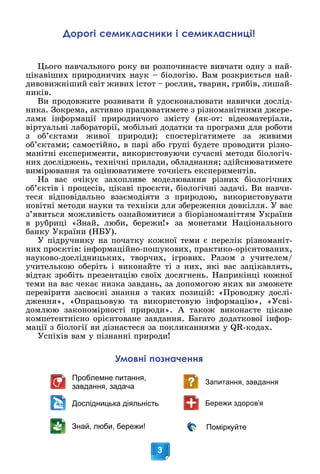 3
Дослідницька діяльність
Проблемне питання,
завдання, задача
Запитання, завдання
Знай, люби, бережи! Поміркуйте
Бережи здоров’я
Умовні позначення
Дорогі семикласники і семикласниці!
Öüîãî íàâ÷àëüíîãî ðîêó âè ðîçïî÷èíàєòå âèâ÷àòè îäíó ç íàé-
öіêàâіøèõ ïðèðîäíè÷èõ íàóê – áіîëîãіþ. Âàì ðîçêðèєòüñÿ íàé-
äèâîâèæíіøèé ñâіò æèâèõ іñòîò – ðîñëèí, òâàðèí, ãðèáіâ, ëèøàé-
íèêіâ.
Âè ïðîäîâæèòå ðîçâèâàòè é óäîñêîíàëþâàòè íàâè÷êè äîñëіä-
íèêà. Çîêðåìà, àêòèâíî ïðàöþâàòèìåòå ç ðіçíîìàíіòíèìè äæåðå-
ëàìè іíôîðìàöії ïðèðîäíè÷îãî çìіñòó (ÿê-îò: âіäåîìàòåðіàëè,
âіðòóàëüíі ëàáîðàòîðії, ìîáіëüíі äîäàòêè òà ïðîãðàìè äëÿ ðîáîòè
ç îá’єêòàìè æèâîї ïðèðîäè); ñïîñòåðіãàòèìåòå çà æèâèìè
îá’єêòàìè; ñàìîñòіéíî, â ïàðі àáî ãðóïі áóäåòå ïðîâîäèòè ðіçíî-
ìàíіòíі åêñïåðèìåíòè, âèêîðèñòîâóþ÷è ñó÷àñíі ìåòîäè áіîëîãі÷-
íèõ äîñëіäæåíü, òåõíі÷íі ïðèëàäè, îáëàäíàííÿ; çäіéñíþâàòèìåòå
âèìіðþâàííÿ òà îöіíþâàòèìåòå òî÷íіñòü åêñïåðèìåíòіâ.
Íà âàñ î÷іêóє çàõîïëèâå ìîäåëþâàííÿ ðіçíèõ áіîëîãі÷íèõ
îá’єêòіâ і ïðîöåñіâ, öіêàâі ïðîєêòè, áіîëîãі÷íі çàäà÷і. Âè íàâ÷è-
òåñÿ âіäïîâіäàëüíî âçàєìîäіÿòè ç ïðèðîäîþ, âèêîðèñòîâóâàòè
íîâіòíі ìåòîäè íàóêè òà òåõíіêè äëÿ çáåðåæåííÿ äîâêіëëÿ. Ó âàñ
ç’ÿâèòüñÿ ìîæëèâіñòü îçíàéîìèòèñÿ ç áіîðіçíîìàíіòòÿì Óêðàїíè
â ðóáðèöі «Çíàé, ëþáè, áåðåæè!» çà ìîíåòàìè Íàöіîíàëüíîãî
áàíêó Óêðàїíè (ÍÁÓ).
Ó ïіäðó÷íèêó íà ïî÷àòêó êîæíîї òåìè є ïåðåëіê ðіçíîìàíіò-
íèõ ïðîєêòіâ: іíôîðìàöіéíî-ïîøóêîâèõ, ïðàêòèêî-îðієíòîâàíèõ,
íàóêîâî-äîñëіäíèöüêèõ, òâîð÷èõ, іãðîâèõ. Ðàçîì ç ó÷èòåëåì/
ó÷èòåëüêîþ îáåðіòü і âèêîíàéòå òі ç íèõ, ÿêі âàñ çàöіêàâëÿòü,
âіäòàê çðîáіòü ïðåçåíòàöіþ ñâîїõ äîñÿãíåíü. Íàïðèêіíöі êîæíîї
òåìè íà âàñ ÷åêàє íèçêà çàâäàíü, çà äîïîìîãîþ ÿêèõ âè çìîæåòå
ïåðåâіðèòè çàñâîєíі çíàííÿ ç òàêèõ ïîçèöіé: «Ïðîâîäæó äîñëі-
äæåííÿ», «Îïðàöüîâóþ òà âèêîðèñòîâóþ іíôîðìàöіþ», «Óñâі-
äîìëþþ çàêîíîìіðíîñòі ïðèðîäè». À òàêîæ âèêîíàєòå öіêàâå
êîìïåòåíòíіñíî îðієíòîâàíå çàâäàííÿ. Áàãàòî äîäàòêîâîї іíôîð-
ìàöії ç áіîëîãії âè äіçíàєòåñÿ çà ïîêëèêàííÿìè ó QR-êîäàõ.
Óñïіõіâ âàì ó ïіçíàííі ïðèðîäè!
 