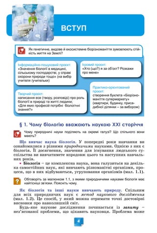 Вступ
4
§ 1. Чому біологію вважають наукою ХХІ сторіччя
Чому природничі науки поділяють на окремі галузі? Що спільного вони
мають?
Ùî âèâ÷àє íàóêà áіîëîãіÿ. Ó ïîïåðåäíі ðîêè íàâ÷àííÿ âè
îçíàéîìèëèñÿ ç ðіçíèìè ïðèðîäíè÷èìè íàóêàìè. Îäíієþ ç íèõ є
áіîëîãіÿ. Її äîñÿãíåííÿ, çíà÷åííÿ äëÿ іñíóâàííÿ ëþäñüêîãî ñó-
ð ð
ñïіëüñòâà âè âèâ÷àòèìåòå âïðîäîâæ öüîãî òà íàñòóïíèõ íàâ÷àëü-
íèõ ðîêіâ.
 Áіîëîãіÿ – öå êîìïëåêñíà íàóêà, âîíà ãàëóçèòüñÿ íà äåêіëü-
êà ñàìîñòіéíèõ íàóê, ÿêі âèâ÷àþòü ðіçíîìàíіòíі îðãàíіçìè, ïðî-
öåñè, ùî â íèõ âіäáóâàþòüñÿ, óãðóïîâàííÿ îðãàíіçìіâ (ìàë. 1.1).
Обговоріть за малюнком 1.1, з якими природничими науками біологія має
найтісніші зв’язки. Поясніть чому.
ßê áіîëîãіÿ òà іíøі íàóêè âèâ÷àþòü ïðèðîäó. Ñïіëüíèì
äëÿ âñіõ ïðèðîäíè÷èõ íàóê є ìåòîä íàóêîâîãî äîñëіäæåííÿ
(ìàë. 1.2). Öå ñïîñіá, ó ÿêèé ìîæíà îòðèìàòè òî÷íі äîñòîâіðíі
âèñíîâêè ïðî íàâêîëèøíіé ñâіò.
Áóäü-ÿêå íàóêîâå äîñëіäæåííÿ ïî÷èíàєòüñÿ іç çàïèòó –
íåç’ÿñîâàíîї ïðîáëåìè, ùî öіêàâèòü íàóêîâöÿ. Ïðîáëåìà ìîæå
ВСТУП
Вс
Вс
Вс
Вс
Вс
с
Вс
Вс
В
В
Вс
В
Вс
Вс
В
Вс
Вс
В
В
В
В
В
В
В
В
В
В
В
В
Вс
В
В ту
ту
ту
ту
т
ту
ту
ту
ту
ту
т п
п
п
п
п
п
п
п
п
п
п
п
п
п
п
п
п
п
Інформаційно-пошуковий проєкт:
«Значення біології в медицині,
сільському господарстві, у справі
охорони природи тощо» (на вибір
учителя /учительки)
Творчий проєкт:
написання есе (твору, розповіді) про роль
біології в природі та житті людини;
«Для яких професій потрібні біологічні
знання?»
Ігровий проєкт:
«Хто (що?) я за об’єкт? Розкажи
про мене»
Практико-орієнтований
проєкт:
створення буклета «Біорізно-
маніття супермаркету»
(квартири, будинку, приса-
дибної ділянки – за вибором)
Як генетичне, видове й екосистемне біорізноманіття зумовлюють стій-
кість життя на Землі?
 