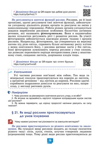 Тема 4
79
Дізнайтеся більше за QR-кодом про добові рухи рослин.
https://cutt.ly/QwYvcL71
ßê ðåãóëþþòüñÿ æèòòєâі ôóíêöії ðîñëèí. Ðîñëèíè, ÿê é іíøі
îðãàíіçìè, çäàòíі ðåãóëþâàòè ñâîї æèòòєâі ôóíêöії, çàáåçïå÷óþ-
÷è óçãîäæåíó äіÿëüíіñòü ðіçíèõ îðãàíіâ òà ðåàãóþ÷è íà çìіíè ó
íàâêîëèøíüîìó ñåðåäîâèùі. Ðîáîòà ðіçíèõ îðãàíіâ óçãîäæóєòüñÿ
çàâäÿêè âèðîáëåííþ ðîñëèíîþ îñîáëèâèõ áіîëîãі÷íî àêòèâíèõ
ðå÷îâèí, ÿêі íàçèâàþòü ôіòîãîðìîíàìè. Âîíè â íàäçâè÷àéíî
ìàëèõ êіëüêîñòÿõ ðåãóëþþòü ðіñò і ðîçâèòîê ðîñëèí. Çà ó÷àñòі
ôіòîãîðìîíіâ çàáåçïå÷óєòüñÿ âçàєìîäіÿ ðіçíèõ òêàíèí і îðãàíіâ
ðîñëèíè. Íàïðèêëàä, ôіòîãîðìîíè, ùî óòâîðþþòüñÿ íà âåðõіâöі
ïàãîíà ïіä äієþ ñâіòëà, ñïðèÿþòü áіëüø àêòèâíîìó ðîñòó êëіòèí
ç ìåíø îñâіòëåíîãî áîêó, і ðîñëèíà âèãèíàє ïàãіí ó áіê ñâіòëà.
Іíøі ôіòîãîðìîíè çóìîâëþþòü ïåðåõіä ðîñëèíè ó ñòàí ñïîêîþ,
ùî äîçâîëÿє ïåðåæèâàòè ïåðіîäè íåñïðèÿòëèâèõ óìîâ ó íåàêòèâ-
íîìó ñòàíі, ñêèäàííÿ ëèñòêіâ, äîçðіâàííÿ ïëîäіâ òîùî.
Дізнайтеся більше за QR-кодом про сплячі бруньки.
https://cutt.ly/zwYvvrsR
Узагальнення
Óñі ÷àñòèíè ðîñëèíè ïîâ’ÿçàíі ìіæ ñîáîþ. Òàê âîäà òà
ìіíåðàëüíі ñïîëóêè òðàíñïîðòóþòüñÿ âіä êîðåíіâ äî ëèñòêіâ,
à îðãàíі÷íі ðå÷îâèíè – âіä ëèñòêіâ äî êîðåíіâ. Ðîñëèíè çäàòíі
ñïðèéìàòè ïîäðàçíèêè äîâêіëëÿ òà ðåàãóâàòè íà íèõ, íàïðè-
êëàä, ó âèãëÿäі ðîñòîâèõ ðóõіâ.
Поміркуйте
1. Чому рослини за рівномірного освітлення ростуть угору, а не вбік?
2. Як вплине на врожайність картоплі поїдання колорадським жуком листків
цієї рослини?
3. Як можна перевірити, що корінці пророслої насінини реагують на силу
тяжіння?
§ 21. Як вищі рослини пристосовуються
до умов існування
Чому наземні рослини такі різноманітні за зовнішнім виглядом?
ßê ðîñëèíè ïðèñòîñîâóþòüñÿ äî ðіçíîãî îñâіòëåííÿ òà çâîëî-
æåííÿ. Íà ñóõîäîëі âèùі ðîñëèíè âõîäÿòü äî ñêëàäó åêîñèñòåì
ðіçíîãî òèïó: ëіñіâ, ëóêіâ, ñòåïіâ, øòó÷íî ñòâîðåíèõ ëþäèíîþ
(àãðîöåíîçіâ) òîùî. Òîìó ðіçíі âèäè ðîñëèí ïðèñòîñîâóþòüñÿ äî
 