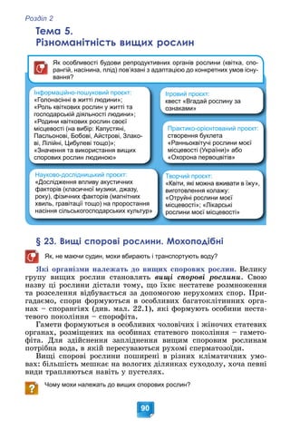 Розділ 2
90
Тема 5.
Різноманітність вищих рослин
Інформаційно-пошуковий проєкт:
«Голонасінні в житті людини»;
«Роль квіткових рослин у житті та
господарській діяльності людини»;
«Родини квіткових рослин своєї
місцевості (на вибір: Капустяні,
Пасльонові, Бобові, Айстрові, Злако-
ві, Лілійні, Цибулеві тощо)»;
«Значення та використання вищих
спорових рослин людиною»
Творчий проєкт:
«Квіти, які можна вживати в їжу»,
виготовлення колажу:
«Отруйні рослини моєї
місцевості»; «Лікарські
рослини моєї місцевості»
Ігровий проєкт:
квест «Вгадай рослину за
ознаками»
Як особливості будови репродуктивних органів рослини (квітка, спо-
рангій, насінина, плід) пов’язані з адаптацією до конкретних умов існу-
вання?
Науково-дослідницький проєкт:
«Дослідження впливу акустичних
факторів (класичної музики, джазу,
року), фізичних факторів (магнітних
хвиль, гравітації тощо) на проростання
насіння сільськогосподарських культур»
Практико-орієнтований проєкт:
створення буклета
«Ранньоквітучі рослини моєї
місцевості (України)» або
«Охорона первоцвітів»
§ 23. Вищі спорові рослини. Мохоподібні
Як, не маючи судин, мохи вбирають і транспортують воду?
ßêі îðãàíіçìè íàëåæàòü äî âèùèõ ñïîðîâèõ ðîñëèí. Âåëèêó
ãðóïó âèùèõ ðîñëèí ñòàíîâëÿòü âèùі ñïîðîâі ðîñëèíè. Ñâîþ
íàçâó öі ðîñëèíè äіñòàëè òîìó, ùî їõíє íåñòàòåâå ðîçìíîæåííÿ
òà ðîçñåëåííÿ âіäáóâàєòüñÿ çà äîïîìîãîþ íåðóõîìèõ ñïîð. Ïðè-
ãàäàєìî, ñïîðè ôîðìóþòüñÿ â îñîáëèâèõ áàãàòîêëіòèííèõ îðãà-
íàõ – ñïîðàíãіÿõ (äèâ. ìàë. 22.1), ÿêі ôîðìóþòü îñîáèíè íåñòà-
òåâîãî ïîêîëіííÿ – ñïîðîôіòà.
Ãàìåòè ôîðìóþòüñÿ â îñîáëèâèõ ÷îëîâі÷èõ і æіíî÷èõ ñòàòåâèõ
îðãàíàõ, ðîçìіùåíèõ íà îñîáèíàõ ñòàòåâîãî ïîêîëіííÿ – ãàìåòî-
ôіòà. Äëÿ çäіéñíåííÿ çàïëіäíåííÿ âèùèì ñïîðîâèì ðîñëèíàì
ïîòðіáíà âîäà, â ÿêіé ïåðåñóâàþòüñÿ ðóõîìі ñïåðìàòîçîїäè.
Âèùі ñïîðîâі ðîñëèíè ïîøèðåíі â ðіçíèõ êëіìàòè÷íèõ óìî-
âàõ: áіëüøіñòü ìåøêàє íà âîëîãèõ äіëÿíêàõ ñóõîäîëó, õî÷à ïåâíі
âèäè òðàïëÿþòüñÿ íàâіòü ó ïóñòåëÿõ.
Чому мохи належать до вищих спорових рослин?
 