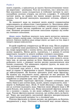 Розділ 2
92
ìàþòü êîðåíіâ, à êðіïëÿòüñÿ äî ґðóíòó áàãàòîêëіòèííèìè òîíêè-
ìè âèðîñòàìè – ðèçîїäàìè. Òіëî ÿê ÷îëîâі÷èõ, òàê і æіíî÷èõ îñî-
áèí çîçóëèíîãî ëüîíó ñêëàäàєòüñÿ çі ñòåáëîâîї ÷àñòèíè òà ëèñò-
êîïîäіáíèõ çåëåíèõ óòâîðіâ, ùî ìіñòÿòü õëîðîôіë. Ó ñòåáëîâіé
÷àñòèíі ìîõіâ, íà âіäìіíó âіä іíøèõ âèùèõ ðîñëèí, âіäñóòíі
ñóäèíè, їõíі ôóíêöії âèêîíóþòü âèäîâæåíі êëіòèíè, çіáðàíі â
ïó÷êè.
Çà íàÿâíîñòі âîäè íà ïîâåðõíі ìîõіâ äîçðіëі ñïåðìàòîçîїäè
ïåðåïëèâàþòü äî ÿéöåêëіòèí і çàïëіäíþþòü їõ. Çàïëіäíåíà ÿéöå-
êëіòèíà (çèãîòà) ðîçâèâàєòüñÿ â îñîáèíó íåñòàòåâîãî ïîêîëіííÿ.
Ñïîðàíãії ìàþòü âèãëÿä êîðîáî÷êè íà äîâãіé íіæöі ç êðèøå÷-
êîþ. Ïîæèâíі ðå÷îâèíè íåñòàòåâå ïîêîëіííÿ îòðèìóє âіä îñîáè-
íè ñòàòåâîãî ïîêîëіííÿ.
Цікаво знати. Коробочка зозулиного льону вкрита волосистим ковпачком,
звідки й походить наукова назва – політрих (від грецьк. полі – багато та
і трихос –
с
волосся). Ковпачок коробочки дещо нагадує зозулю, що сидить на гілці, звідки й
походить народна назва рослини.
Â îäíіé êîðîáî÷öі óòâîðþєòüñÿ äî 50 ìëí ñïîð. Ïіñëÿ äîçðіâàí-
íÿ â êîðîáî÷öі âîíè ðîçñіþþòüñÿ. Ïîòðàïèâøè ó ñïðèÿòëèâі óìî-
âè, ñïîðè ïðîðîñòàþòü ó çåëåíó íèòêó, ÿêà çîâíі íàãàäóє íèò÷àñòó
çåëåíó âîäîðіñòü. Íèòêà ðîñòå, ãàëóçèòüñÿ, і ç äåÿêèõ її êëіòèí
âèðîñòàþòü ÷îëîâі÷і òà æіíî÷і îñîáèíè ñòàòåâîãî ïîêîëіííÿ.
ßêå çíà÷åííÿ ìîõіâ ó ïðèðîäі òà æèòòі ëþäèíè. Ìîõè íåâè-
áàãëèâі äî óìîâ íàâêîëèøíüîãî ñåðåäîâèùà, âîíè ìîæóòü îñåëÿ-
òèñÿ òàì, äå ðîñëèí ðàíіøå íå áóëî. Âèäіëÿþ÷è êèñëîòè, ìîõè
ðóéíóþòü ñêåëі, à âіäìåðëі ÷àñòêè ðîñëèí íàêîïè÷óþòüñÿ ìіæ
їõíіìè óëàìêàìè. Òàê âèíèêàþòü ïåðâіñíі ґðóíòè, íà ÿêèõ çãî-
äîì îñåëÿþòüñÿ іíøі ðîñëèíè.
Ñóöіëüíèé øàð ìîõіâ ó ëіñàõ ïåðåøêîäæàє âèïàðîâóâàííþ
âîäè òà ñïðèÿє її çáåðåæåííþ â ґðóíòі. Ïîäåêóäè öå ïðèçâîäèòü
äî çàáîëî÷óâàííÿ. Íà áîëîòàõ çðîñòàþòü ðіçíі âèäè ñôàãíóìó.
Íà âіäìіíó âіä çîçóëèíîãî ëüîíó, ñôàãíóì íå ìàє ðèçîїäіâ. Íà
âåðõіâöі ñòåáëîïîäіáíîї ÷àñòèíè ñôàãíóìó ðîçòàøîâàíі êóëÿñòі
êîðîáî÷êè çі ñïîðàìè (äèâ. ìàë. 22.1, À).
Ëèñòêîïîäіáíі ñòðóêòóðè ñôàãíóìó óòâîðåíі êëіòèíàìè äâîõ
òèïіâ. Îäíі іç öèõ êëіòèí æèâі, çåëåíі, ìàþòü õëîðîïëàñòè, іíøі –
ìåðòâі òà áåçáàðâíі (ìàë. 23.2). Ó їõíіé îáîëîíöі є îòâîðè, ÷åðåç
ÿêі äî êëіòèíè íàäõîäèòü âîäà. Ñôàãíóì ìîæå âáèðàòè âîäè â 20
ðàçіâ áіëüøå, íіæ âàæèòü ñàì. ßêùî âèñóøåíèé ñôàãíóì çàíóðè-
òè ó ñêëÿíêó ç âîäîþ, òî âіí ìîæå óâіáðàòè â ñåáå ìàéæå âñþ
âîäó. Òàêîæ ñôàãíóì âèäіëÿє ñïîëóêè, ùî çãóáíî äіþòü íà áàêòå-
ðії. ×åðåç öþ âëàñòèâіñòü âèñóøåíèé ñôàãíóì âèêîðèñòîâóâàëè
ÿê ïåðåâ’ÿçóâàëüíèé ìàòåðіàë òà â ëіêóâàííі ðàí.
Ðåøòêè ñôàãíóìіâ òà іíøèõ ðîñëèí, ùî çðîñòàþòü íà áîëîòàõ,
çàíóðþþòüñÿ ó âîäó. Îñêіëüêè â áîëîòÿíіé âîäі êèñíþ îáìàëü,
 