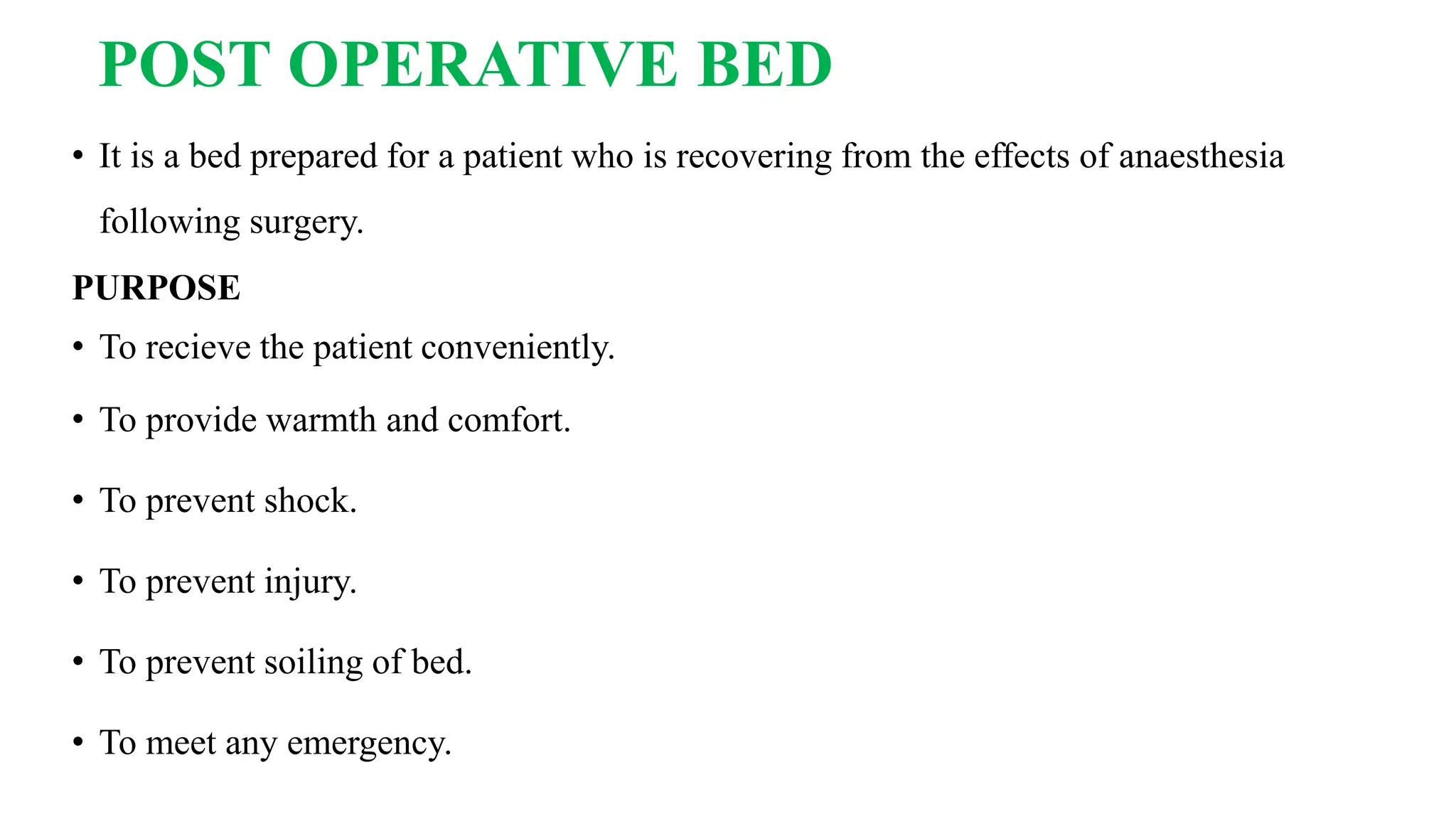 POST OPERATIVE BED
• It is a bed prepared for a patient who is recovering from the effects of anaesthesia
following surgery.
PURPOSE
• To recieve the patient conveniently.
• To provide warmth and comfort.
• To prevent shock.
• To prevent injury.
• To prevent soiling of bed.
• To meet any emergency.
 